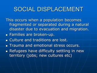 SOCIAL DISPLACEMENT
This occurs when a population becomes
fragmented or separated during a natural
disaster due to evacuation and migration.
 Families are broken-up.
 Culture and traditions are lost.
 Trauma and emotional stress occurs.
 Refugees have difficulty settling in new
territory (jobs; new cultures etc)
 