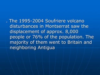 . The 1995-2004 Soufriere volcano
disturbances in Montserrat saw the
displacement of approx. 8,000
people or 76% of the population. The
majority of them went to Britain and
neighboring Antigua
 
