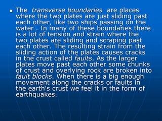  The transverse boundaries are places
where the two plates are just sliding past
each other, like two ships passing on the
water . In many of these boundaries there
is a lot of tension and strain where the
two plates are sliding and scraping past
each other. The resulting strain from the
sliding action of the plates causes cracks
in the crust called faults. As the larger
plates move past each other some chunks
of crust and overlying rock are broken into
fault blocks. When there is a big enough
movement along the cracks or faults in
the earth's crust we feel it in the form of
earthquakes.
 