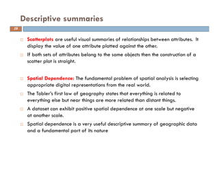 Scatterplots are useful visual summaries of relationships between attributes. It
display the value of one attribute plotted against the other.
If both sets of attributes belong to the same objects then the construction of a
scatter plot is straight.
Spatial Dependence: The fundamental problem of spatial analysis is selecting
appropriate digital representations from the real world.
The Tobler’s first law of geography states that everything is related to
everything else but near things are more related than distant things.
A dataset can exhibit positive spatial dependence at one scale but negative
at another scale.
Spatial dependence is a very useful descriptive summary of geographic data
and a fundamental part of its nature
Descriptive summaries
29
 
