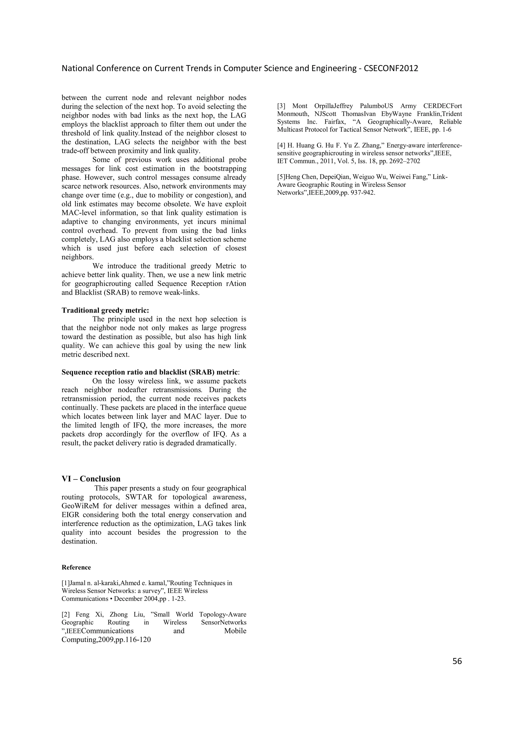 National Conference on Current Trends in Computer Science and Engineering - CSECONF2012


between the current node and relevant neighbor nodes
during the selection of the next hop. To avoid selecting the   [3] Mont OrpillaJeffrey PalumboUS Army CERDECFort
neighbor nodes with bad links as the next hop, the LAG         Monmouth, NJScott ThomasIvan EbyWayne Franklin,Trident
employs the blacklist approach to filter them out under the    Systems Inc. Fairfax, “A Geographically-Aware, Reliable
                                                               Multicast Protocol for Tactical Sensor Network”, IEEE, pp. 1-6
threshold of link quality.Instead of the neighbor closest to
the destination, LAG selects the neighbor with the best        [4] H. Huang G. Hu F. Yu Z. Zhang,” Energy-aware interference-
trade-off between proximity and link quality.                  sensitive geographicrouting in wireless sensor networks”,IEEE,
           Some of previous work uses additional probe         IET Commun., 2011, Vol. 5, Iss. 18, pp. 2692–2702
messages for link cost estimation in the bootstrapping
phase. However, such control messages consume already          [5]Heng Chen, DepeiQian, Weiguo Wu, Weiwei Fang,” Link-
scarce network resources. Also, network environments may       Aware Geographic Routing in Wireless Sensor
change over time (e.g., due to mobility or congestion), and    Networks”,IEEE,2009,pp. 937-942.
old link estimates may become obsolete. We have exploit
MAC-level information, so that link quality estimation is
adaptive to changing environments, yet incurs minimal
control overhead. To prevent from using the bad links
completely, LAG also employs a blacklist selection scheme
which is used just before each selection of closest
neighbors.
           We introduce the traditional greedy Metric to
achieve better link quality. Then, we use a new link metric
for geographicrouting called Sequence Reception rAtion
and Blacklist (SRAB) to remove weak-links.

Traditional greedy metric:
          The principle used in the next hop selection is
that the neighbor node not only makes as large progress
toward the destination as possible, but also has high link
quality. We can achieve this goal by using the new link
metric described next.

Sequence reception ratio and blacklist (SRAB) metric:
           On the lossy wireless link, we assume packets
reach neighbor nodeafter retransmissions. During the
retransmission period, the current node receives packets
continually. These packets are placed in the interface queue
which locates between link layer and MAC layer. Due to
the limited length of IFQ, the more increases, the more
packets drop accordingly for the overflow of IFQ. As a
result, the packet delivery ratio is degraded dramatically.



VI – Conclusion
           This paper presents a study on four geographical
routing protocols, SWTAR for topological awareness,
GeoWiReM for deliver messages within a defined area,
EIGR considering both the total energy conservation and
interference reduction as the optimization, LAG takes link
quality into account besides the progression to the
destination.


Reference

[1]Jamal n. al-karaki,Ahmed e. kamal,”Routing Techniques in
Wireless Sensor Networks: a survey”, IEEE Wireless
Communications • December 2004,pp . 1-23.

[2] Feng Xi, Zhong Liu, ”Small World Topology-Aware
Geographic   Routing  in   Wireless  SensorNetworks
”,IEEECommunications           and           Mobile
Computing,2009,pp.116-120

                                                                                                                         56
 