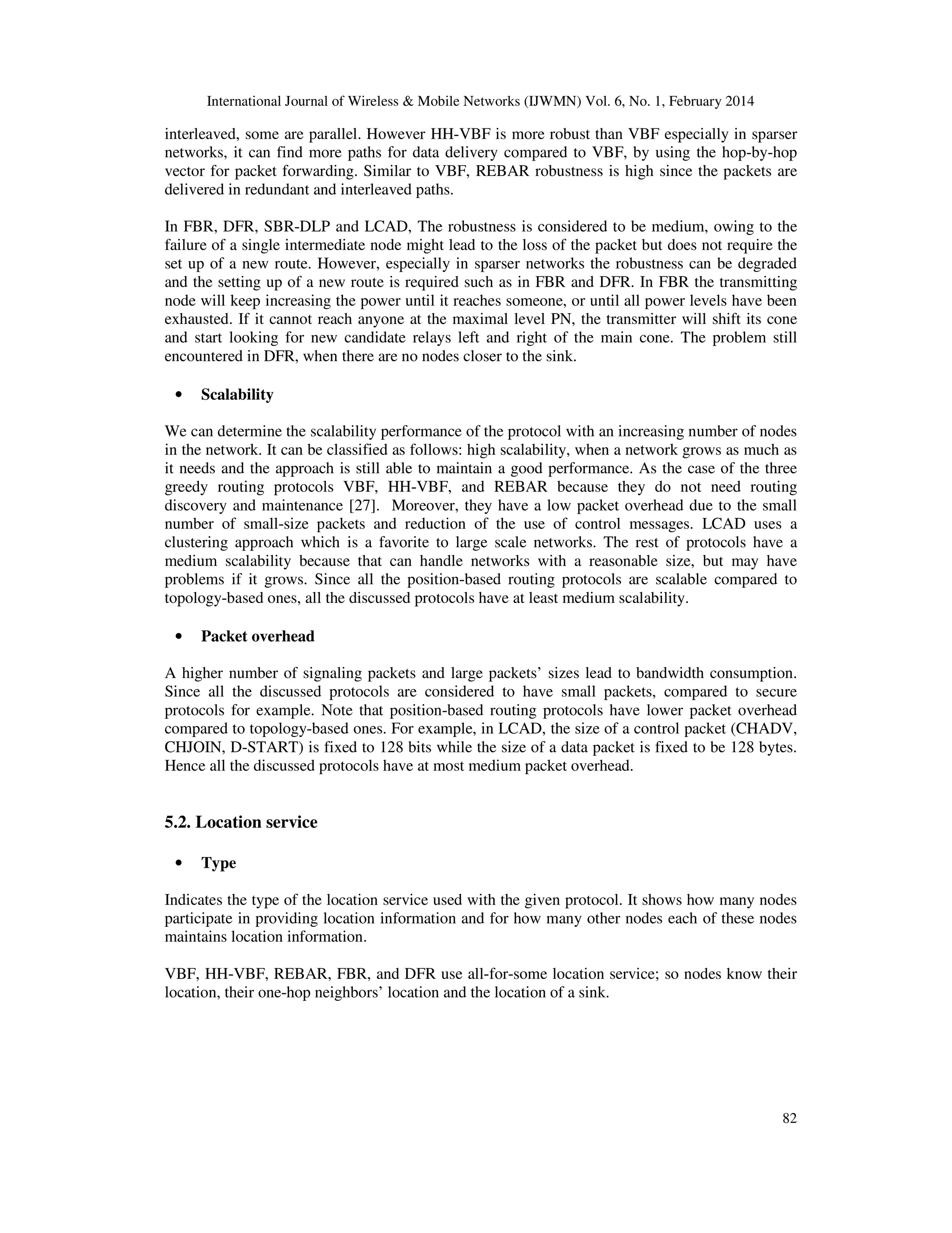 International Journal of Wireless & Mobile Networks (IJWMN) Vol. 6, No. 1, February 2014
82
interleaved, some are parallel. However HH-VBF is more robust than VBF especially in sparser
networks, it can find more paths for data delivery compared to VBF, by using the hop-by-hop
vector for packet forwarding. Similar to VBF, REBAR robustness is high since the packets are
delivered in redundant and interleaved paths.
In FBR, DFR, SBR-DLP and LCAD, The robustness is considered to be medium, owing to the
failure of a single intermediate node might lead to the loss of the packet but does not require the
set up of a new route. However, especially in sparser networks the robustness can be degraded
and the setting up of a new route is required such as in FBR and DFR. In FBR the transmitting
node will keep increasing the power until it reaches someone, or until all power levels have been
exhausted. If it cannot reach anyone at the maximal level PN, the transmitter will shift its cone
and start looking for new candidate relays left and right of the main cone. The problem still
encountered in DFR, when there are no nodes closer to the sink.
• Scalability
We can determine the scalability performance of the protocol with an increasing number of nodes
in the network. It can be classified as follows: high scalability, when a network grows as much as
it needs and the approach is still able to maintain a good performance. As the case of the three
greedy routing protocols VBF, HH-VBF, and REBAR because they do not need routing
discovery and maintenance [27]. Moreover, they have a low packet overhead due to the small
number of small-size packets and reduction of the use of control messages. LCAD uses a
clustering approach which is a favorite to large scale networks. The rest of protocols have a
medium scalability because that can handle networks with a reasonable size, but may have
problems if it grows. Since all the position-based routing protocols are scalable compared to
topology-based ones, all the discussed protocols have at least medium scalability.
• Packet overhead
A higher number of signaling packets and large packets’ sizes lead to bandwidth consumption.
Since all the discussed protocols are considered to have small packets, compared to secure
protocols for example. Note that position-based routing protocols have lower packet overhead
compared to topology-based ones. For example, in LCAD, the size of a control packet (CHADV,
CHJOIN, D-START) is fixed to 128 bits while the size of a data packet is fixed to be 128 bytes.
Hence all the discussed protocols have at most medium packet overhead.
5.2. Location service
• Type
Indicates the type of the location service used with the given protocol. It shows how many nodes
participate in providing location information and for how many other nodes each of these nodes
maintains location information.
VBF, HH-VBF, REBAR, FBR, and DFR use all-for-some location service; so nodes know their
location, their one-hop neighbors’ location and the location of a sink.
 
