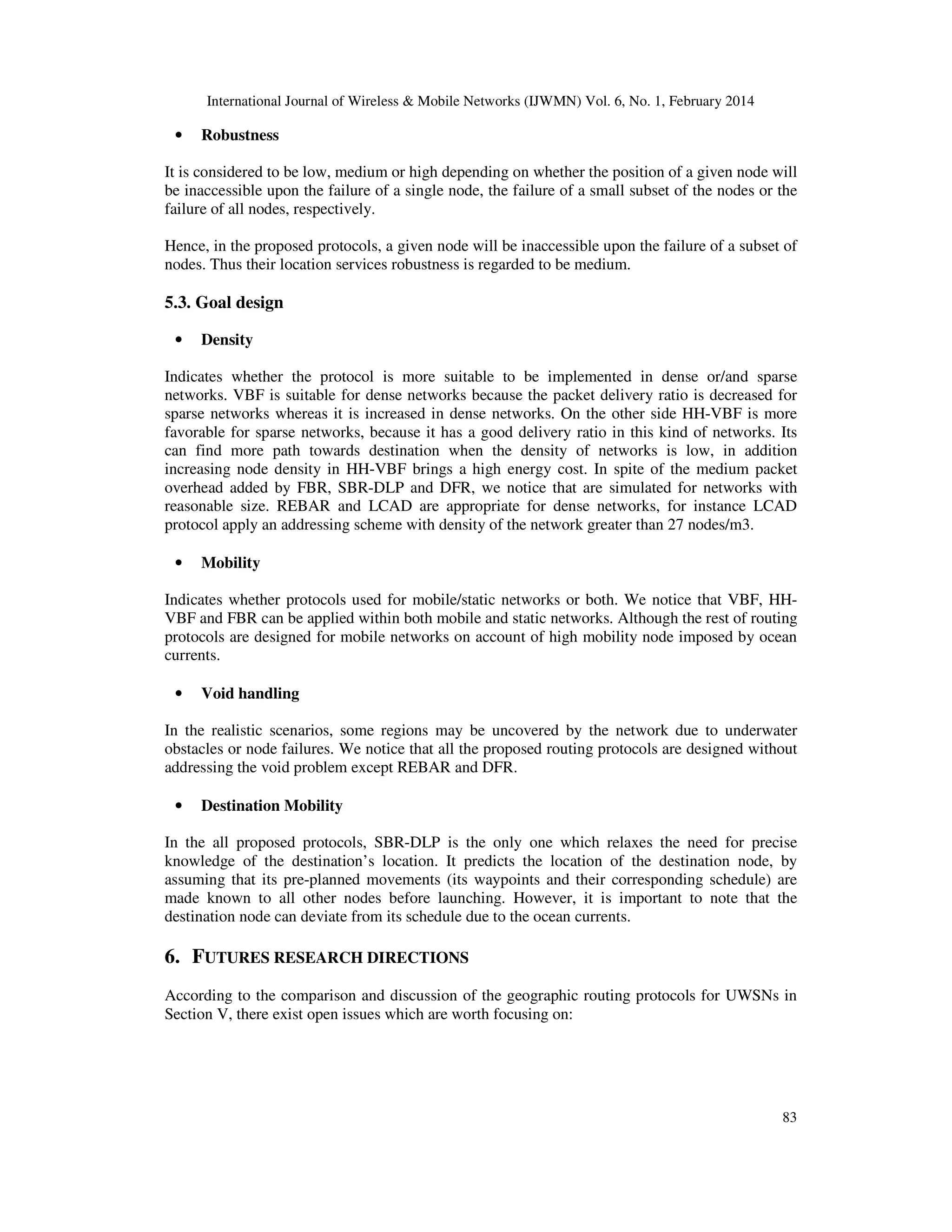 International Journal of Wireless & Mobile Networks (IJWMN) Vol. 6, No. 1, February 2014
83
• Robustness
It is considered to be low, medium or high depending on whether the position of a given node will
be inaccessible upon the failure of a single node, the failure of a small subset of the nodes or the
failure of all nodes, respectively.
Hence, in the proposed protocols, a given node will be inaccessible upon the failure of a subset of
nodes. Thus their location services robustness is regarded to be medium.
5.3. Goal design
• Density
Indicates whether the protocol is more suitable to be implemented in dense or/and sparse
networks. VBF is suitable for dense networks because the packet delivery ratio is decreased for
sparse networks whereas it is increased in dense networks. On the other side HH-VBF is more
favorable for sparse networks, because it has a good delivery ratio in this kind of networks. Its
can find more path towards destination when the density of networks is low, in addition
increasing node density in HH-VBF brings a high energy cost. In spite of the medium packet
overhead added by FBR, SBR-DLP and DFR, we notice that are simulated for networks with
reasonable size. REBAR and LCAD are appropriate for dense networks, for instance LCAD
protocol apply an addressing scheme with density of the network greater than 27 nodes/m3.
• Mobility
Indicates whether protocols used for mobile/static networks or both. We notice that VBF, HH-
VBF and FBR can be applied within both mobile and static networks. Although the rest of routing
protocols are designed for mobile networks on account of high mobility node imposed by ocean
currents.
• Void handling
In the realistic scenarios, some regions may be uncovered by the network due to underwater
obstacles or node failures. We notice that all the proposed routing protocols are designed without
addressing the void problem except REBAR and DFR.
• Destination Mobility
In the all proposed protocols, SBR-DLP is the only one which relaxes the need for precise
knowledge of the destination’s location. It predicts the location of the destination node, by
assuming that its pre-planned movements (its waypoints and their corresponding schedule) are
made known to all other nodes before launching. However, it is important to note that the
destination node can deviate from its schedule due to the ocean currents.
6. FUTURES RESEARCH DIRECTIONS
According to the comparison and discussion of the geographic routing protocols for UWSNs in
Section V, there exist open issues which are worth focusing on:
 