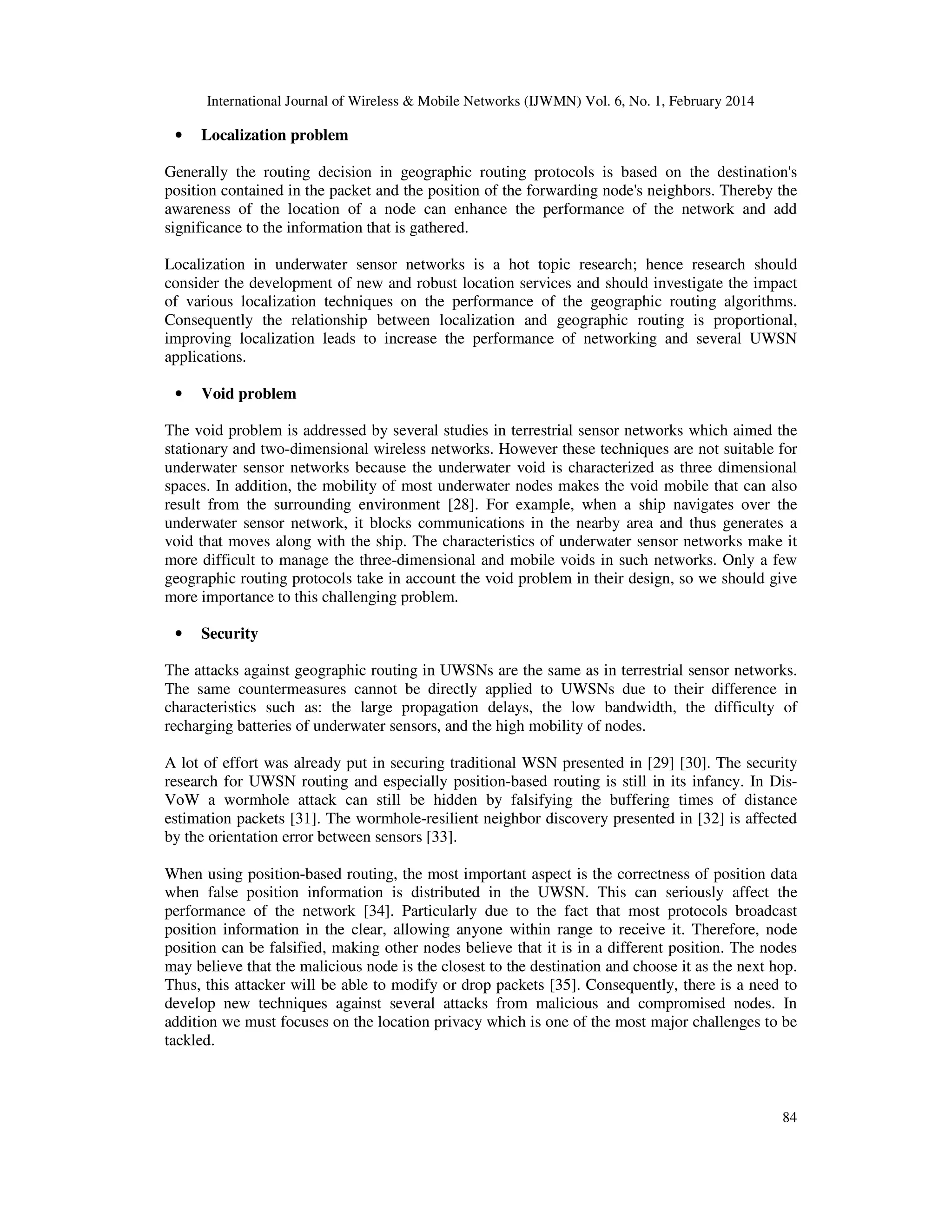 International Journal of Wireless & Mobile Networks (IJWMN) Vol. 6, No. 1, February 2014
84
• Localization problem
Generally the routing decision in geographic routing protocols is based on the destination's
position contained in the packet and the position of the forwarding node's neighbors. Thereby the
awareness of the location of a node can enhance the performance of the network and add
significance to the information that is gathered.
Localization in underwater sensor networks is a hot topic research; hence research should
consider the development of new and robust location services and should investigate the impact
of various localization techniques on the performance of the geographic routing algorithms.
Consequently the relationship between localization and geographic routing is proportional,
improving localization leads to increase the performance of networking and several UWSN
applications.
• Void problem
The void problem is addressed by several studies in terrestrial sensor networks which aimed the
stationary and two-dimensional wireless networks. However these techniques are not suitable for
underwater sensor networks because the underwater void is characterized as three dimensional
spaces. In addition, the mobility of most underwater nodes makes the void mobile that can also
result from the surrounding environment [28]. For example, when a ship navigates over the
underwater sensor network, it blocks communications in the nearby area and thus generates a
void that moves along with the ship. The characteristics of underwater sensor networks make it
more difficult to manage the three-dimensional and mobile voids in such networks. Only a few
geographic routing protocols take in account the void problem in their design, so we should give
more importance to this challenging problem.
• Security
The attacks against geographic routing in UWSNs are the same as in terrestrial sensor networks.
The same countermeasures cannot be directly applied to UWSNs due to their difference in
characteristics such as: the large propagation delays, the low bandwidth, the difficulty of
recharging batteries of underwater sensors, and the high mobility of nodes.
A lot of effort was already put in securing traditional WSN presented in [29] [30]. The security
research for UWSN routing and especially position-based routing is still in its infancy. In Dis-
VoW a wormhole attack can still be hidden by falsifying the buffering times of distance
estimation packets [31]. The wormhole-resilient neighbor discovery presented in [32] is affected
by the orientation error between sensors [33].
When using position-based routing, the most important aspect is the correctness of position data
when false position information is distributed in the UWSN. This can seriously affect the
performance of the network [34]. Particularly due to the fact that most protocols broadcast
position information in the clear, allowing anyone within range to receive it. Therefore, node
position can be falsified, making other nodes believe that it is in a different position. The nodes
may believe that the malicious node is the closest to the destination and choose it as the next hop.
Thus, this attacker will be able to modify or drop packets [35]. Consequently, there is a need to
develop new techniques against several attacks from malicious and compromised nodes. In
addition we must focuses on the location privacy which is one of the most major challenges to be
tackled.
 