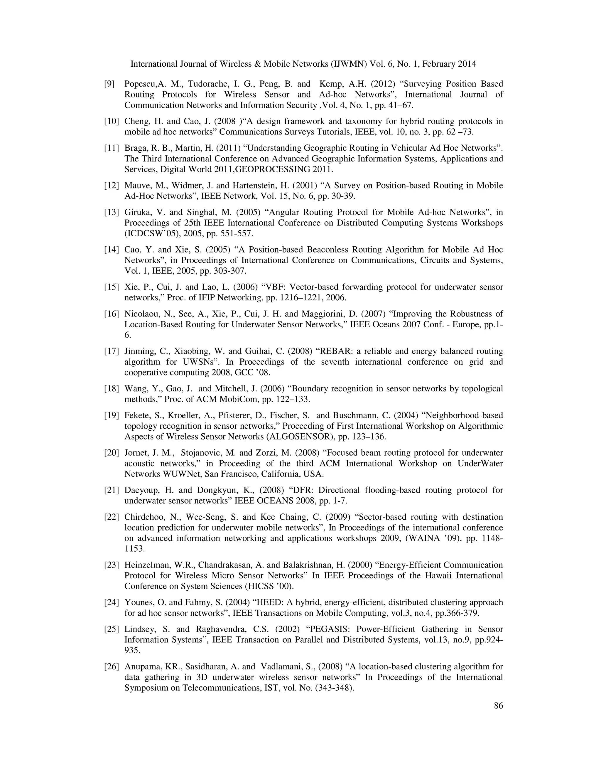 International Journal of Wireless & Mobile Networks (IJWMN) Vol. 6, No. 1, February 2014
86
[9] Popescu,A. M., Tudorache, I. G., Peng, B. and Kemp, A.H. (2012) “Surveying Position Based
Routing Protocols for Wireless Sensor and Ad-hoc Networks”, International Journal of
Communication Networks and Information Security ,Vol. 4, No. 1, pp. 41–67.
[10] Cheng, H. and Cao, J. (2008 )“A design framework and taxonomy for hybrid routing protocols in
mobile ad hoc networks” Communications Surveys Tutorials, IEEE, vol. 10, no. 3, pp. 62 –73.
[11] Braga, R. B., Martin, H. (2011) “Understanding Geographic Routing in Vehicular Ad Hoc Networks”.
The Third International Conference on Advanced Geographic Information Systems, Applications and
Services, Digital World 2011,GEOPROCESSING 2011.
[12] Mauve, M., Widmer, J. and Hartenstein, H. (2001) “A Survey on Position-based Routing in Mobile
Ad-Hoc Networks”, IEEE Network, Vol. 15, No. 6, pp. 30-39.
[13] Giruka, V. and Singhal, M. (2005) “Angular Routing Protocol for Mobile Ad-hoc Networks”, in
Proceedings of 25th IEEE International Conference on Distributed Computing Systems Workshops
(ICDCSW’05), 2005, pp. 551-557.
[14] Cao, Y. and Xie, S. (2005) “A Position-based Beaconless Routing Algorithm for Mobile Ad Hoc
Networks”, in Proceedings of International Conference on Communications, Circuits and Systems,
Vol. 1, IEEE, 2005, pp. 303-307.
[15] Xie, P., Cui, J. and Lao, L. (2006) “VBF: Vector-based forwarding protocol for underwater sensor
networks,” Proc. of IFIP Networking, pp. 1216–1221, 2006.
[16] Nicolaou, N., See, A., Xie, P., Cui, J. H. and Maggiorini, D. (2007) “Improving the Robustness of
Location-Based Routing for Underwater Sensor Networks,” IEEE Oceans 2007 Conf. - Europe, pp.1-
6.
[17] Jinming, C., Xiaobing, W. and Guihai, C. (2008) “REBAR: a reliable and energy balanced routing
algorithm for UWSNs”. In Proceedings of the seventh international conference on grid and
cooperative computing 2008, GCC ’08.
[18] Wang, Y., Gao, J. and Mitchell, J. (2006) “Boundary recognition in sensor networks by topological
methods,” Proc. of ACM MobiCom, pp. 122–133.
[19] Fekete, S., Kroeller, A., Pfisterer, D., Fischer, S. and Buschmann, C. (2004) “Neighborhood-based
topology recognition in sensor networks,” Proceeding of First International Workshop on Algorithmic
Aspects of Wireless Sensor Networks (ALGOSENSOR), pp. 123–136.
[20] Jornet, J. M., Stojanovic, M. and Zorzi, M. (2008) “Focused beam routing protocol for underwater
acoustic networks,” in Proceeding of the third ACM International Workshop on UnderWater
Networks WUWNet, San Francisco, California, USA.
[21] Daeyoup, H. and Dongkyun, K., (2008) “DFR: Directional flooding-based routing protocol for
underwater sensor networks” IEEE OCEANS 2008, pp. 1-7.
[22] Chirdchoo, N., Wee-Seng, S. and Kee Chaing, C. (2009) “Sector-based routing with destination
location prediction for underwater mobile networks”, In Proceedings of the international conference
on advanced information networking and applications workshops 2009, (WAINA ’09), pp. 1148-
1153.
[23] Heinzelman, W.R., Chandrakasan, A. and Balakrishnan, H. (2000) “Energy-Efficient Communication
Protocol for Wireless Micro Sensor Networks” In IEEE Proceedings of the Hawaii International
Conference on System Sciences (HICSS ’00).
[24] Younes, O. and Fahmy, S. (2004) “HEED: A hybrid, energy-efficient, distributed clustering approach
for ad hoc sensor networks”, IEEE Transactions on Mobile Computing, vol.3, no.4, pp.366-379.
[25] Lindsey, S. and Raghavendra, C.S. (2002) “PEGASIS: Power-Efficient Gathering in Sensor
Information Systems”, IEEE Transaction on Parallel and Distributed Systems, vol.13, no.9, pp.924-
935.
[26] Anupama, KR., Sasidharan, A. and Vadlamani, S., (2008) “A location-based clustering algorithm for
data gathering in 3D underwater wireless sensor networks” In Proceedings of the International
Symposium on Telecommunications, IST, vol. No. (343-348).
 