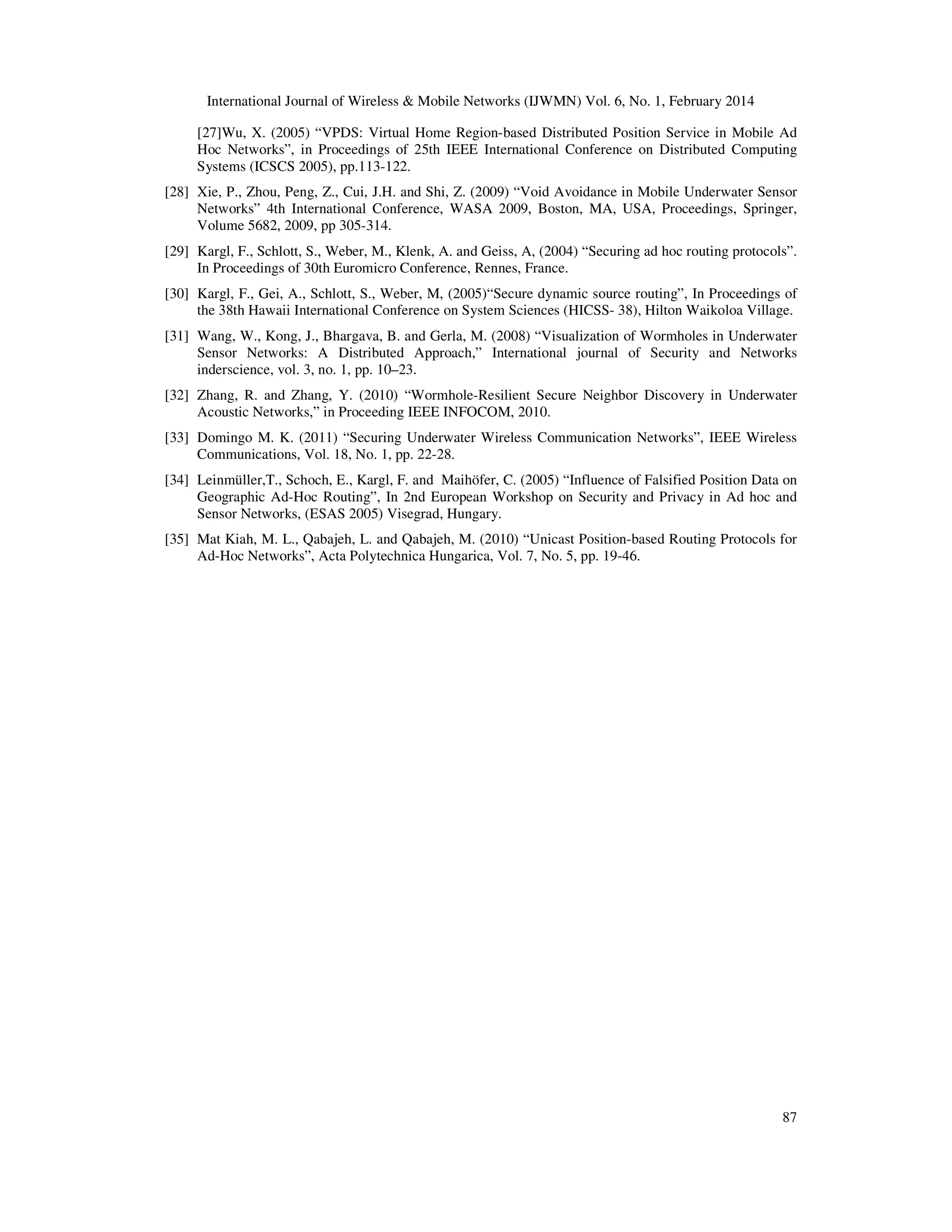 International Journal of Wireless & Mobile Networks (IJWMN) Vol. 6, No. 1, February 2014
87
[27]Wu, X. (2005) “VPDS: Virtual Home Region-based Distributed Position Service in Mobile Ad
Hoc Networks”, in Proceedings of 25th IEEE International Conference on Distributed Computing
Systems (ICSCS 2005), pp.113-122.
[28] Xie, P., Zhou, Peng, Z., Cui, J.H. and Shi, Z. (2009) “Void Avoidance in Mobile Underwater Sensor
Networks” 4th International Conference, WASA 2009, Boston, MA, USA, Proceedings, Springer,
Volume 5682, 2009, pp 305-314.
[29] Kargl, F., Schlott, S., Weber, M., Klenk, A. and Geiss, A, (2004) “Securing ad hoc routing protocols”.
In Proceedings of 30th Euromicro Conference, Rennes, France.
[30] Kargl, F., Gei, A., Schlott, S., Weber, M, (2005)“Secure dynamic source routing”, In Proceedings of
the 38th Hawaii International Conference on System Sciences (HICSS- 38), Hilton Waikoloa Village.
[31] Wang, W., Kong, J., Bhargava, B. and Gerla, M. (2008) “Visualization of Wormholes in Underwater
Sensor Networks: A Distributed Approach,” International journal of Security and Networks
inderscience, vol. 3, no. 1, pp. 10–23.
[32] Zhang, R. and Zhang, Y. (2010) “Wormhole-Resilient Secure Neighbor Discovery in Underwater
Acoustic Networks,” in Proceeding IEEE INFOCOM, 2010.
[33] Domingo M. K. (2011) “Securing Underwater Wireless Communication Networks”, IEEE Wireless
Communications, Vol. 18, No. 1, pp. 22-28.
[34] Leinmüller,T., Schoch, E., Kargl, F. and Maihöfer, C. (2005) “Influence of Falsified Position Data on
Geographic Ad-Hoc Routing”, In 2nd European Workshop on Security and Privacy in Ad hoc and
Sensor Networks, (ESAS 2005) Visegrad, Hungary.
[35] Mat Kiah, M. L., Qabajeh, L. and Qabajeh, M. (2010) “Unicast Position-based Routing Protocols for
Ad-Hoc Networks”, Acta Polytechnica Hungarica, Vol. 7, No. 5, pp. 19-46.
 