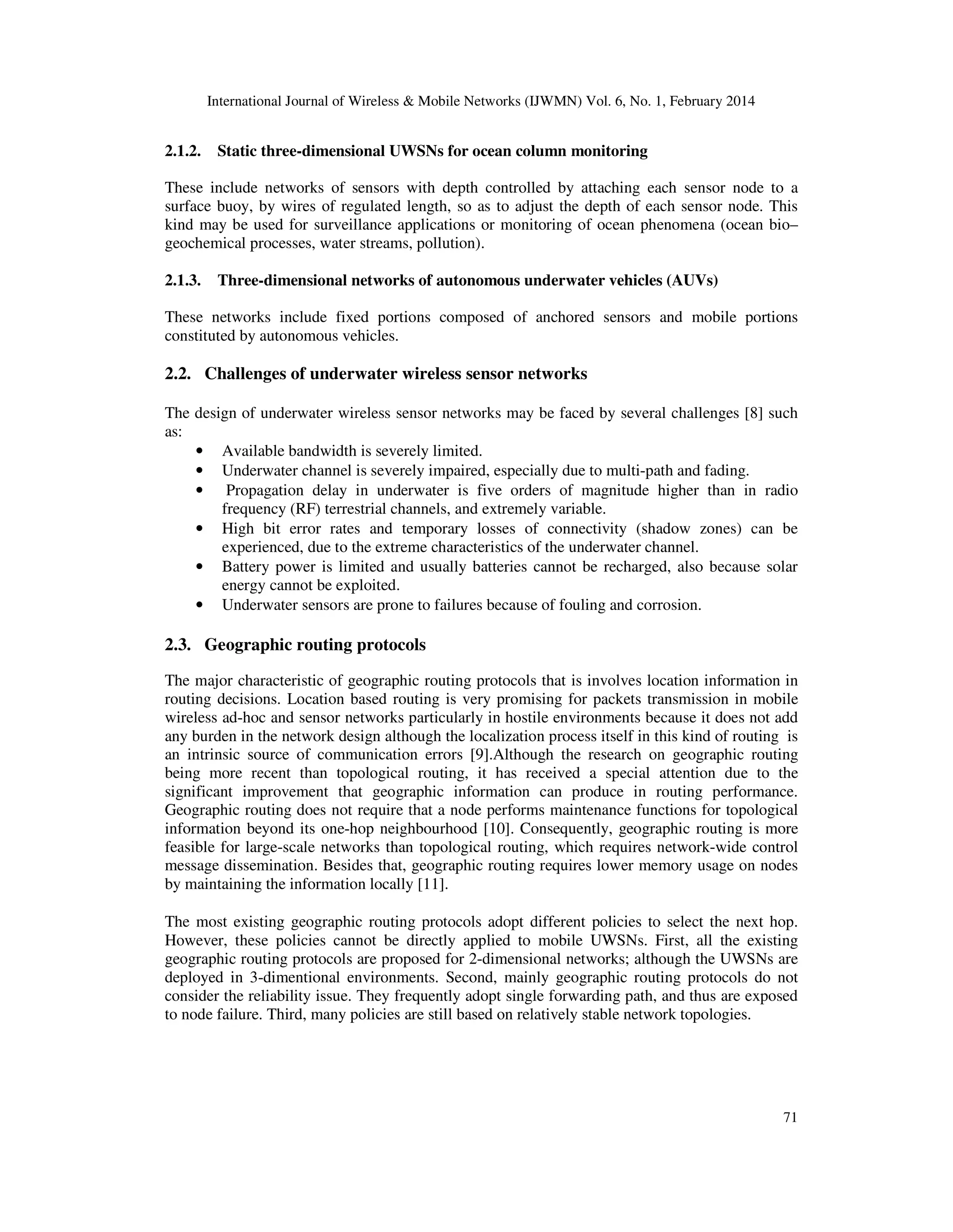 International Journal of Wireless & Mobile Networks (IJWMN) Vol. 6, No. 1, February 2014
71
2.1.2. Static three-dimensional UWSNs for ocean column monitoring
These include networks of sensors with depth controlled by attaching each sensor node to a
surface buoy, by wires of regulated length, so as to adjust the depth of each sensor node. This
kind may be used for surveillance applications or monitoring of ocean phenomena (ocean bio–
geochemical processes, water streams, pollution).
2.1.3. Three-dimensional networks of autonomous underwater vehicles (AUVs)
These networks include fixed portions composed of anchored sensors and mobile portions
constituted by autonomous vehicles.
2.2. Challenges of underwater wireless sensor networks
The design of underwater wireless sensor networks may be faced by several challenges [8] such
as:
• Available bandwidth is severely limited.
• Underwater channel is severely impaired, especially due to multi-path and fading.
• Propagation delay in underwater is five orders of magnitude higher than in radio
frequency (RF) terrestrial channels, and extremely variable.
• High bit error rates and temporary losses of connectivity (shadow zones) can be
experienced, due to the extreme characteristics of the underwater channel.
• Battery power is limited and usually batteries cannot be recharged, also because solar
energy cannot be exploited.
• Underwater sensors are prone to failures because of fouling and corrosion.
2.3. Geographic routing protocols
The major characteristic of geographic routing protocols that is involves location information in
routing decisions. Location based routing is very promising for packets transmission in mobile
wireless ad-hoc and sensor networks particularly in hostile environments because it does not add
any burden in the network design although the localization process itself in this kind of routing is
an intrinsic source of communication errors [9].Although the research on geographic routing
being more recent than topological routing, it has received a special attention due to the
significant improvement that geographic information can produce in routing performance.
Geographic routing does not require that a node performs maintenance functions for topological
information beyond its one-hop neighbourhood [10]. Consequently, geographic routing is more
feasible for large-scale networks than topological routing, which requires network-wide control
message dissemination. Besides that, geographic routing requires lower memory usage on nodes
by maintaining the information locally [11].
The most existing geographic routing protocols adopt different policies to select the next hop.
However, these policies cannot be directly applied to mobile UWSNs. First, all the existing
geographic routing protocols are proposed for 2-dimensional networks; although the UWSNs are
deployed in 3-dimentional environments. Second, mainly geographic routing protocols do not
consider the reliability issue. They frequently adopt single forwarding path, and thus are exposed
to node failure. Third, many policies are still based on relatively stable network topologies.
 