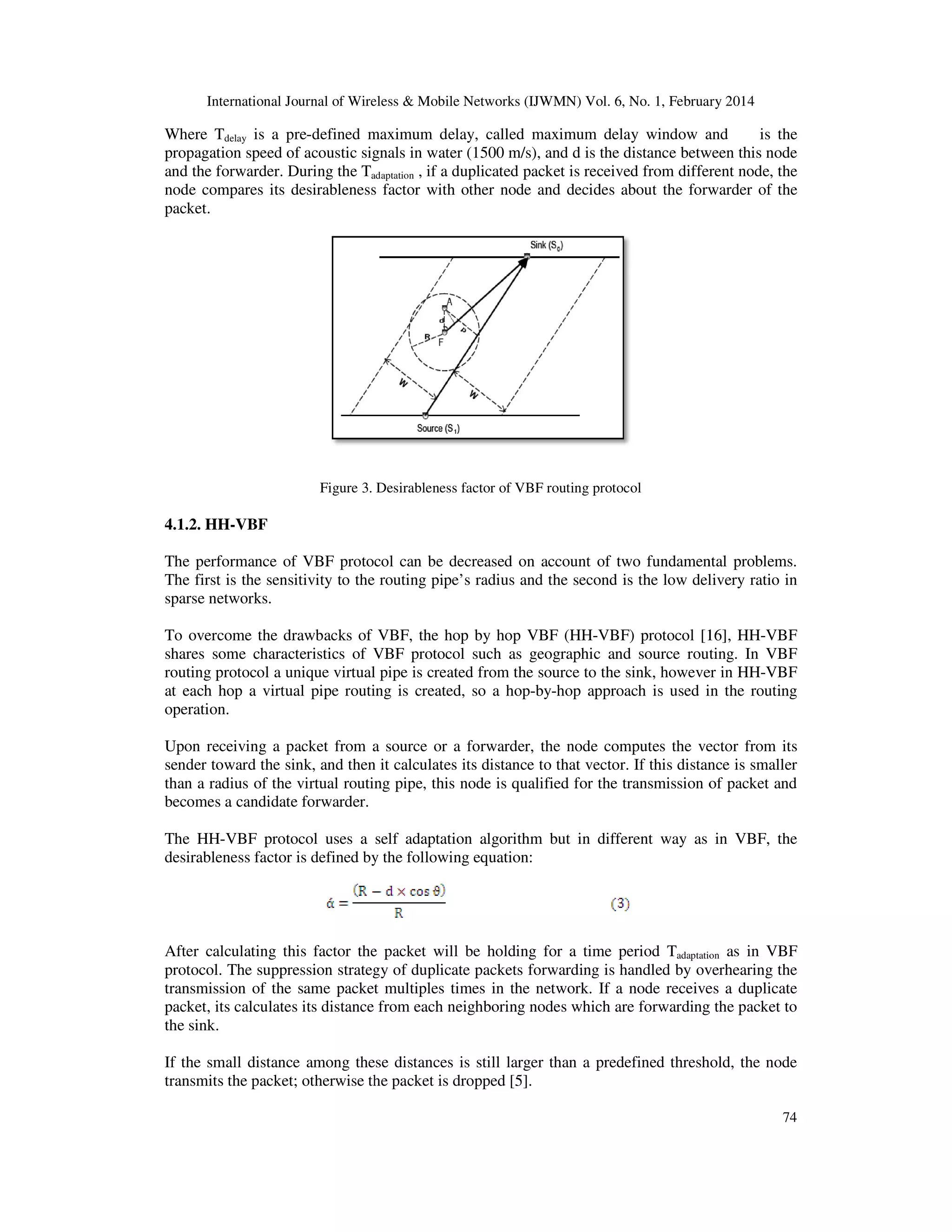 International Journal of Wireless & Mobile Networks (IJWM
Where Tdelay is a pre-defined maximum delay, called maximum delay window and
propagation speed of acoustic signals in water (1500 m/s), an
and the forwarder. During the Tadaptation
node compares its desirableness factor with other node and decides about the forwarder of the
packet.
Figure 3.
4.1.2. HH-VBF
The performance of VBF protocol can be decreased on account of two fundamental problems.
The first is the sensitivity to the routing pipe’s radius and the second is the low deliver
sparse networks.
To overcome the drawbacks of VBF, the hop by hop VBF (HH
shares some characteristics of VBF protocol such as geographic and source routing. In VBF
routing protocol a unique virtual pipe is created fr
at each hop a virtual pipe routing is created, so a hop
operation.
Upon receiving a packet from a source or a forwarder, the node computes the vector from its
sender toward the sink, and then it calculates its distance to that vector. If this distance is smaller
than a radius of the virtual routing pipe, this node is qualified for the transmission of packet and
becomes a candidate forwarder.
The HH-VBF protocol uses a self
desirableness factor is defined by the following equation:
After calculating this factor the packet will be holding for a time period T
protocol. The suppression strategy of duplicate packets forwarding is handled by overhearing the
transmission of the same packet multiples times in the network. If a node receives a duplicate
packet, its calculates its distance from each neighbo
the sink.
If the small distance among these distances is still larger than a predefined threshold, the node
transmits the packet; otherwise the packet is dropped
International Journal of Wireless & Mobile Networks (IJWMN) Vol. 6, No. 1, February 2014
defined maximum delay, called maximum delay window and
propagation speed of acoustic signals in water (1500 m/s), and d is the distance between this node
adaptation , if a duplicated packet is received from different node, the
node compares its desirableness factor with other node and decides about the forwarder of the
Desirableness factor of VBF routing protocol
The performance of VBF protocol can be decreased on account of two fundamental problems.
The first is the sensitivity to the routing pipe’s radius and the second is the low deliver
To overcome the drawbacks of VBF, the hop by hop VBF (HH-VBF) protocol [16
shares some characteristics of VBF protocol such as geographic and source routing. In VBF
routing protocol a unique virtual pipe is created from the source to the sink, however in HH
at each hop a virtual pipe routing is created, so a hop-by-hop approach is used in the routing
Upon receiving a packet from a source or a forwarder, the node computes the vector from its
d the sink, and then it calculates its distance to that vector. If this distance is smaller
than a radius of the virtual routing pipe, this node is qualified for the transmission of packet and
VBF protocol uses a self adaptation algorithm but in different way as in VBF, the
desirableness factor is defined by the following equation:
After calculating this factor the packet will be holding for a time period Tadaptation
protocol. The suppression strategy of duplicate packets forwarding is handled by overhearing the
transmission of the same packet multiples times in the network. If a node receives a duplicate
packet, its calculates its distance from each neighboring nodes which are forwarding the packet to
If the small distance among these distances is still larger than a predefined threshold, the node
transmits the packet; otherwise the packet is dropped [5].
N) Vol. 6, No. 1, February 2014
74
defined maximum delay, called maximum delay window and is the
d d is the distance between this node
, if a duplicated packet is received from different node, the
node compares its desirableness factor with other node and decides about the forwarder of the
The performance of VBF protocol can be decreased on account of two fundamental problems.
The first is the sensitivity to the routing pipe’s radius and the second is the low delivery ratio in
[16], HH-VBF
shares some characteristics of VBF protocol such as geographic and source routing. In VBF
om the source to the sink, however in HH-VBF
hop approach is used in the routing
Upon receiving a packet from a source or a forwarder, the node computes the vector from its
d the sink, and then it calculates its distance to that vector. If this distance is smaller
than a radius of the virtual routing pipe, this node is qualified for the transmission of packet and
adaptation algorithm but in different way as in VBF, the
adaptation as in VBF
protocol. The suppression strategy of duplicate packets forwarding is handled by overhearing the
transmission of the same packet multiples times in the network. If a node receives a duplicate
ring nodes which are forwarding the packet to
If the small distance among these distances is still larger than a predefined threshold, the node
 