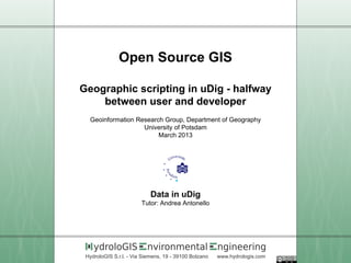Open Source GIS

Geographic scripting in uDig - halfway
    between user and developer
  Geoinformation Research Group, Department of Geography
                   University of Potsdam
                        March 2013




                            Data in uDig
                        Tutor: Andrea Antonello




    ydroloGIS             nvironmental                 ngineering
 HydroloGIS S.r.l. - Via Siemens, 19 - 39100 Bolzano   www.hydrologis.com
 