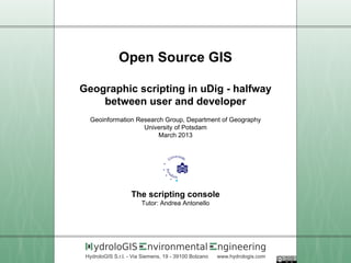 Open Source GIS

Geographic scripting in uDig - halfway
    between user and developer
  Geoinformation Research Group, Department of Geography
                   University of Potsdam
                        March 2013




                    The scripting console
                        Tutor: Andrea Antonello




    ydroloGIS             nvironmental                 ngineering
 HydroloGIS S.r.l. - Via Siemens, 19 - 39100 Bolzano   www.hydrologis.com
 