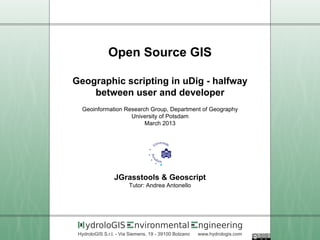 Open Source GIS

Geographic scripting in uDig - halfway
    between user and developer
  Geoinformation Research Group, Department of Geography
                   University of Potsdam
                        March 2013




                 JGrasstools & Geoscript
                        Tutor: Andrea Antonello




    ydroloGIS             nvironmental                 ngineering
 HydroloGIS S.r.l. - Via Siemens, 19 - 39100 Bolzano   www.hydrologis.com
 