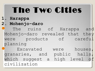 The Two CitiesThe Two Cities
1. Harappa
2. Mohenjo-daro
 The ruins of Harappa and
Mohenjo-daro revealed that they
were products of careful
planning
 Excavated were houses,
granaries, and public halls,
which suggest a high level of
civilization
 