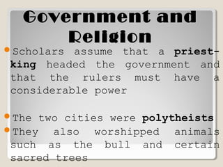 Government andGovernment and
ReligionReligion
Scholars assume that a priest-
king headed the government and
that the rulers must have a
considerable power
The two cities were polytheists
They also worshipped animals
such as the bull and certain
sacred trees
 