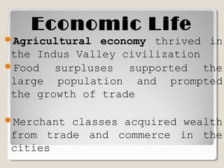 Economic LifeEconomic Life
Agricultural economy thrived in
the Indus Valley civilization
Food surpluses supported the
large population and prompted
the growth of trade
Merchant classes acquired wealth
from trade and commerce in the
cities
 