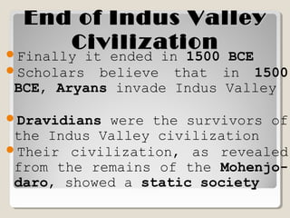 End of Indus ValleyEnd of Indus Valley
CivilizationCivilizationFinally it ended in 1500 BCE
Scholars believe that in 1500
BCE, Aryans invade Indus Valley
Dravidians were the survivors of
the Indus Valley civilization
Their civilization, as revealed
from the remains of the Mohenjo-
daro, showed a static society
 