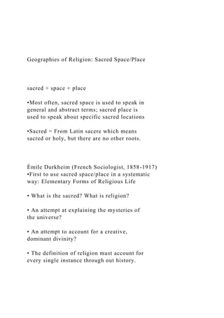 Geographies of Religion: Sacred Space/Place
sacred + space + place
•Most often, sacred space is used to speak in
general and abstract terms; sacred place is
used to speak about specific sacred locations
•Sacred = From Latin sacere which means
sacred or holy, but there are no other roots.
Émile Durkheim (French Sociologist, 1858-1917)
•First to use sacred space/place in a systematic
way: Elementary Forms of Religious Life
• What is the sacred? What is religion?
• An attempt at explaining the mysteries of
the universe?
• An attempt to account for a creative,
dominant divinity?
• The definition of religion must account for
every single instance through out history.
 