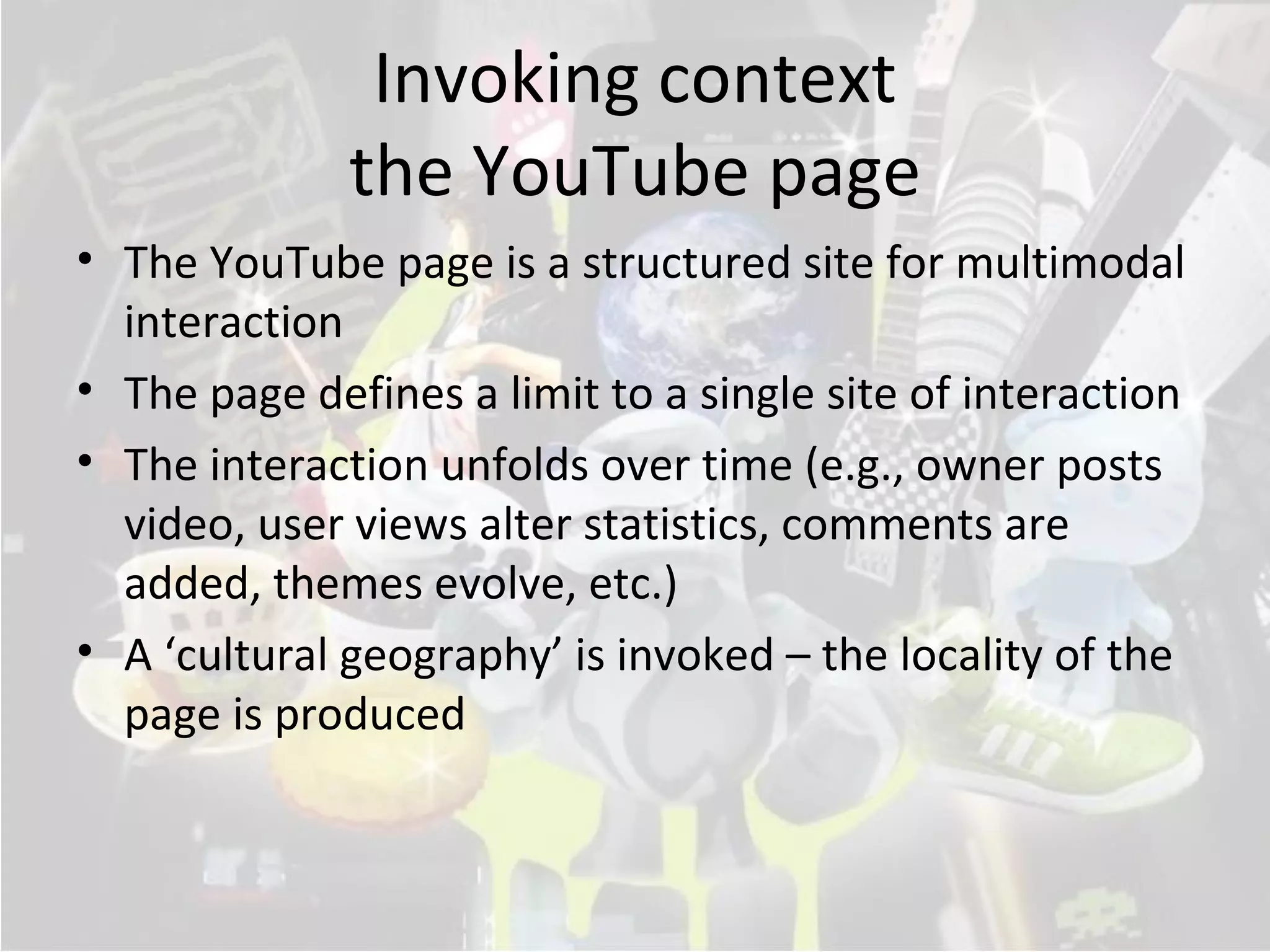 Invoking context
              the YouTube page
• The YouTube page is a structured site for multimodal
  interaction
• The page defines a limit to a single site of interaction
• The interaction unfolds over time (e.g., owner posts
  video, user views alter statistics, comments are
  added, themes evolve, etc.)
• A ‘cultural geography’ is invoked – the locality of the
  page is produced
 