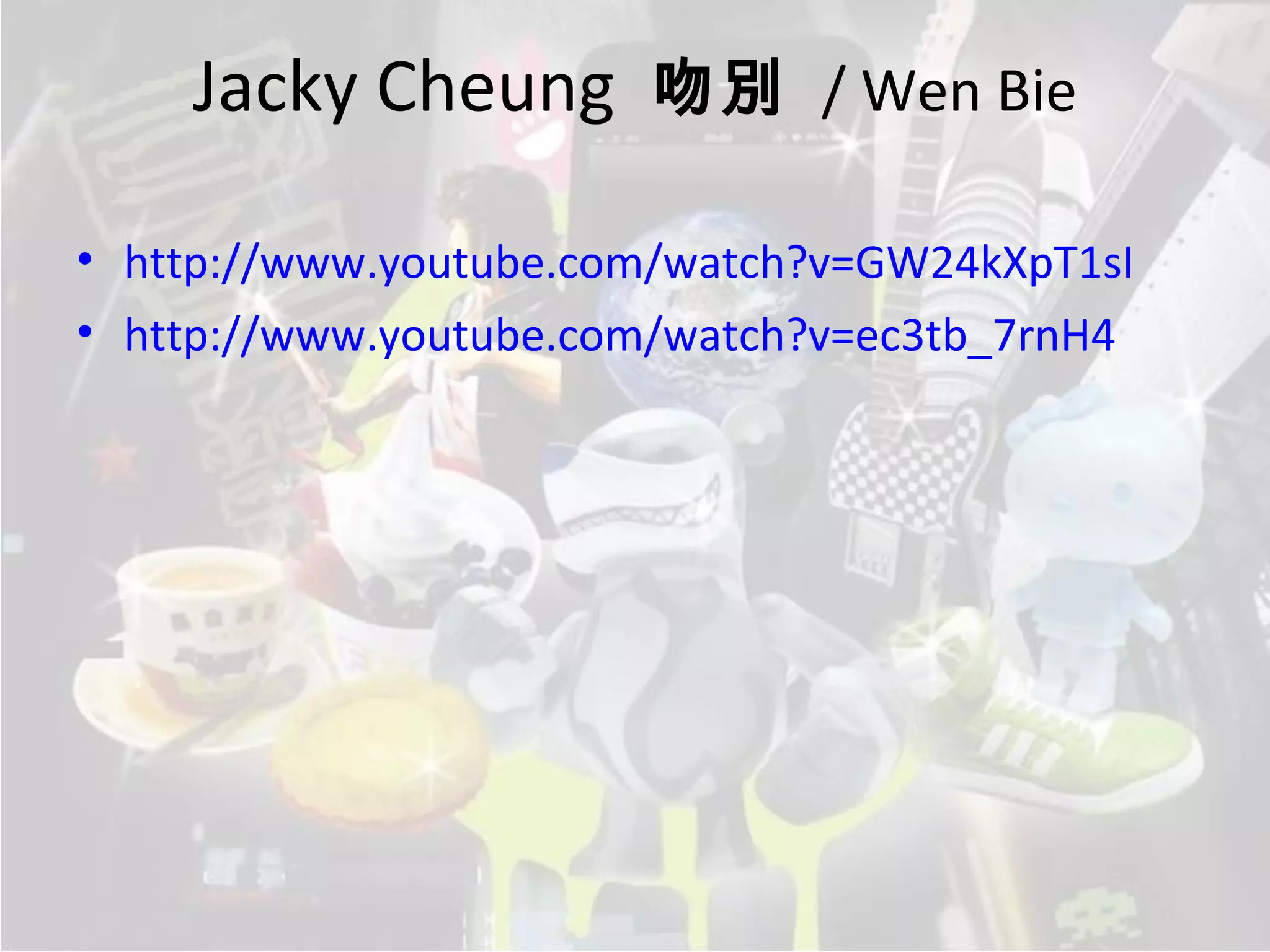 Jacky Cheung 吻別 / Wen Bie

• http://www.youtube.com/watch?v=GW24kXpT1sI
• http://www.youtube.com/watch?v=ec3tb_7rnH4
 