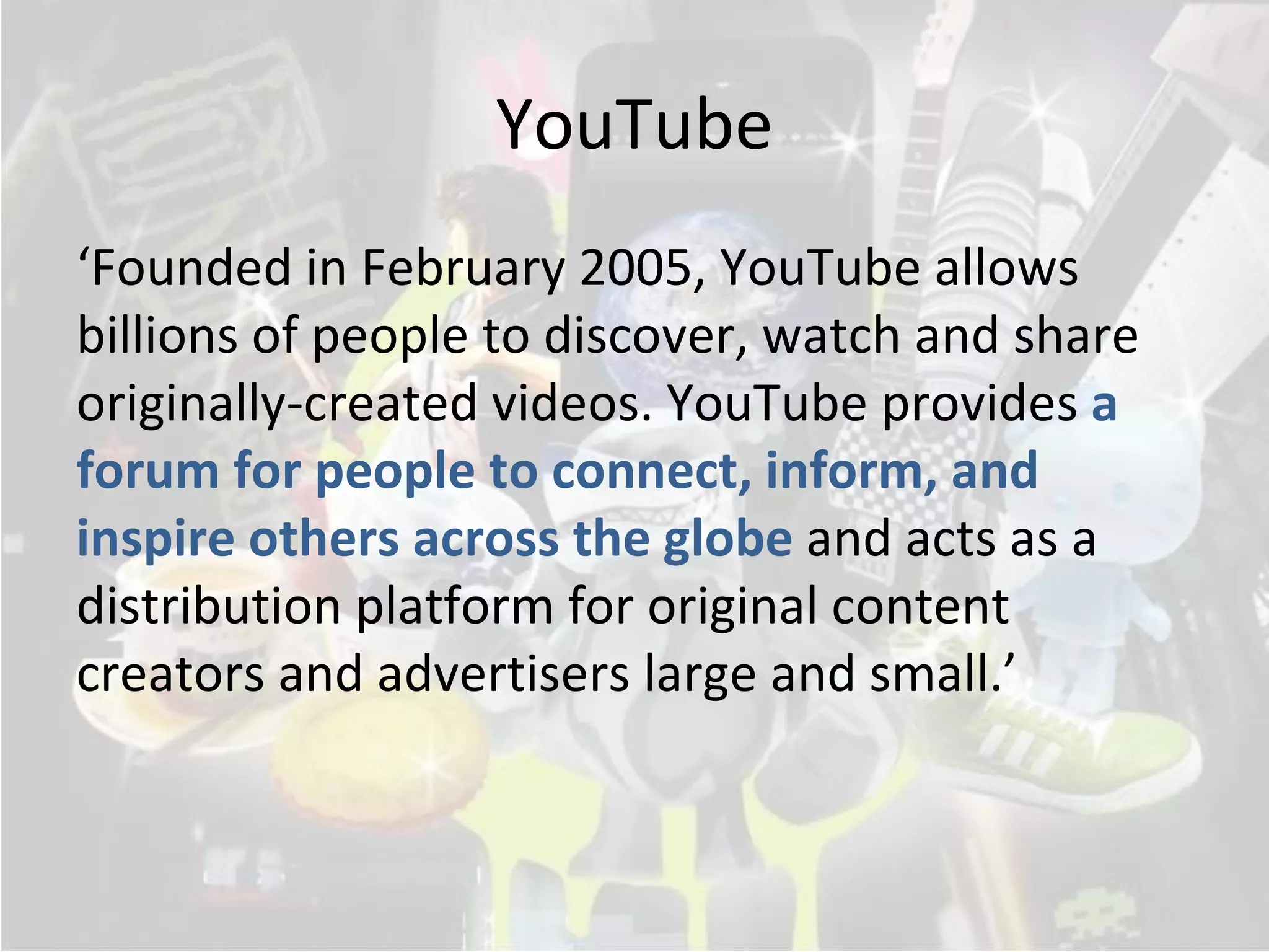 YouTube
‘Founded in February 2005, YouTube allows
billions of people to discover, watch and share
originally-created videos. YouTube provides a
forum for people to connect, inform, and
inspire others across the globe and acts as a
distribution platform for original content
creators and advertisers large and small.’
 