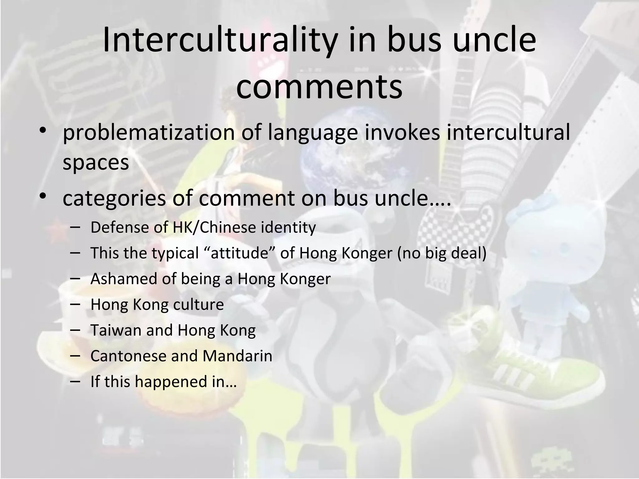 Interculturality in bus uncle
                 comments
• problematization of language invokes intercultural
  spaces
• categories of comment on bus uncle….
   –   Defense of HK/Chinese identity
   –   This the typical “attitude” of Hong Konger (no big deal)
   –   Ashamed of being a Hong Konger
   –   Hong Kong culture
   –   Taiwan and Hong Kong
   –   Cantonese and Mandarin
   –   If this happened in…
 