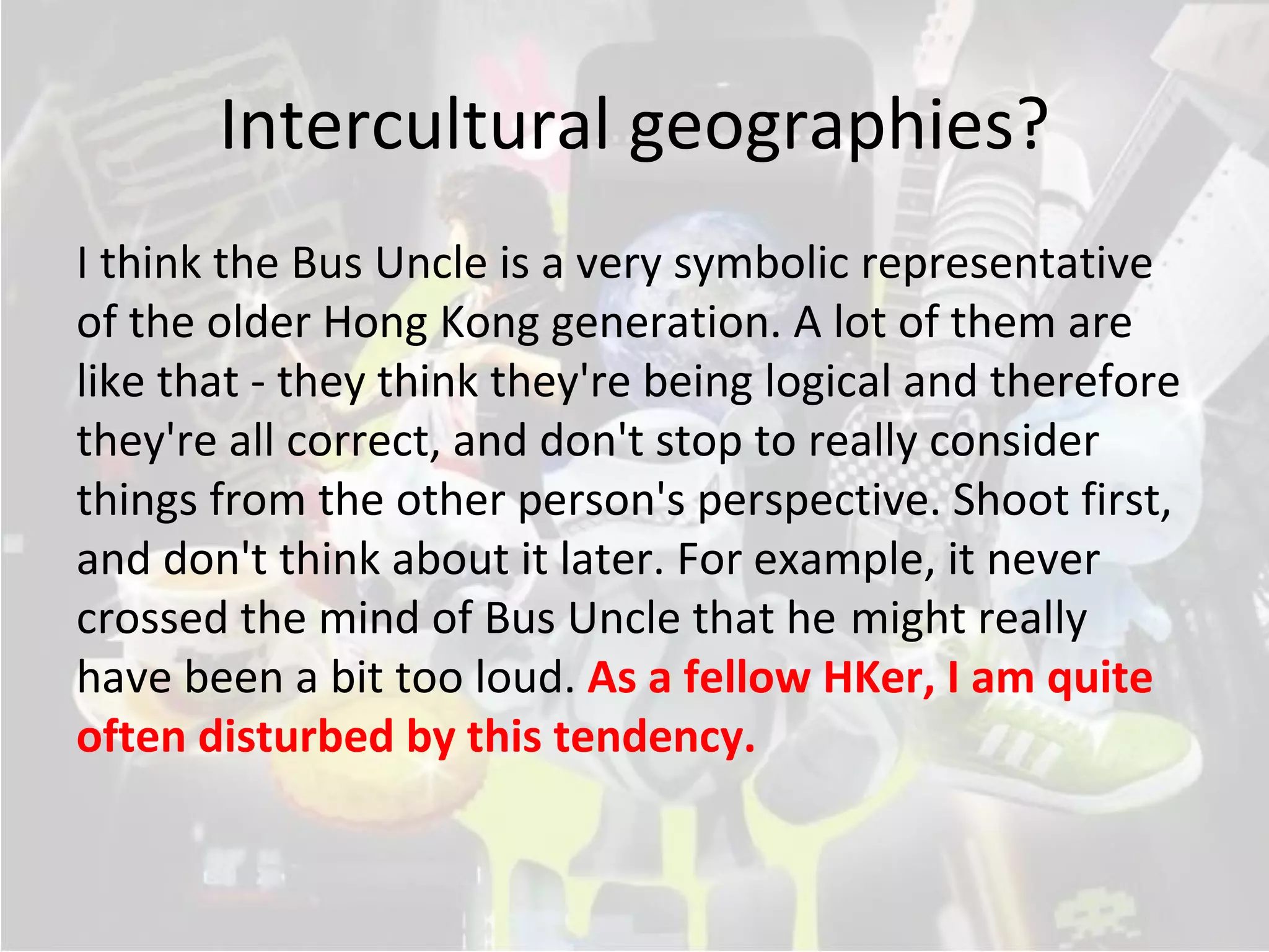 Intercultural geographies?
I think the Bus Uncle is a very symbolic representative
of the older Hong Kong generation. A lot of them are
like that - they think they're being logical and therefore
they're all correct, and don't stop to really consider
things from the other person's perspective. Shoot first,
and don't think about it later. For example, it never
crossed the mind of Bus Uncle that he might really
have been a bit too loud. As a fellow HKer, I am quite
often disturbed by this tendency.
 
