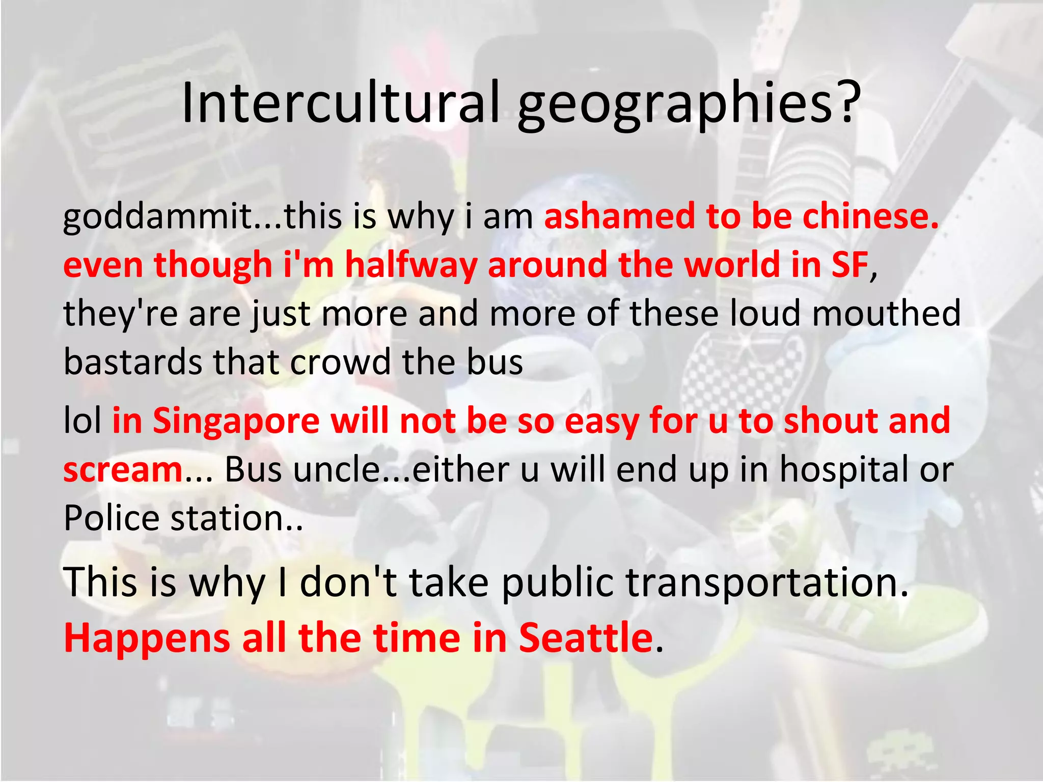 Intercultural geographies?
goddammit...this is why i am ashamed to be chinese.
even though i'm halfway around the world in SF,
they're are just more and more of these loud mouthed
bastards that crowd the bus
lol in Singapore will not be so easy for u to shout and
scream... Bus uncle...either u will end up in hospital or
Police station..
This is why I don't take public transportation.
Happens all the time in Seattle.  .
 