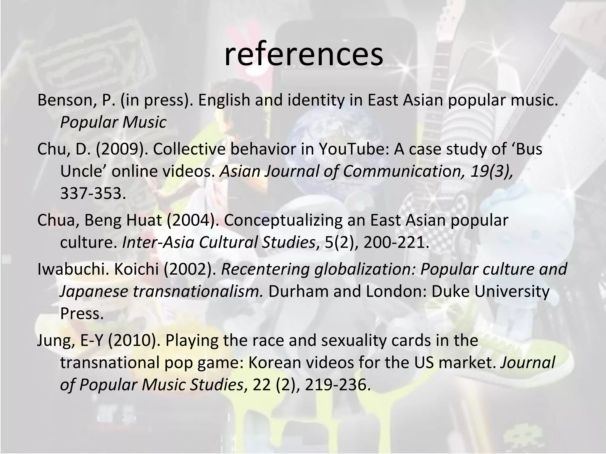 references
Benson, P. (in press). English and identity in East Asian popular music.
   Popular Music
Chu, D. (2009). Collective behavior in YouTube: A case study of ‘Bus
   Uncle’ online videos. Asian Journal of Communication, 19(3),
   337-353.
Chua, Beng Huat (2004). Conceptualizing an East Asian popular
   culture. Inter-Asia Cultural Studies, 5(2), 200-221.
Iwabuchi. Koichi (2002). Recentering globalization: Popular culture and
   Japanese transnationalism. Durham and London: Duke University
   Press.
Jung, E-Y (2010). Playing the race and sexuality cards in the
   transnational pop game: Korean videos for the US market. Journal
   of Popular Music Studies, 22 (2), 219-236.
 