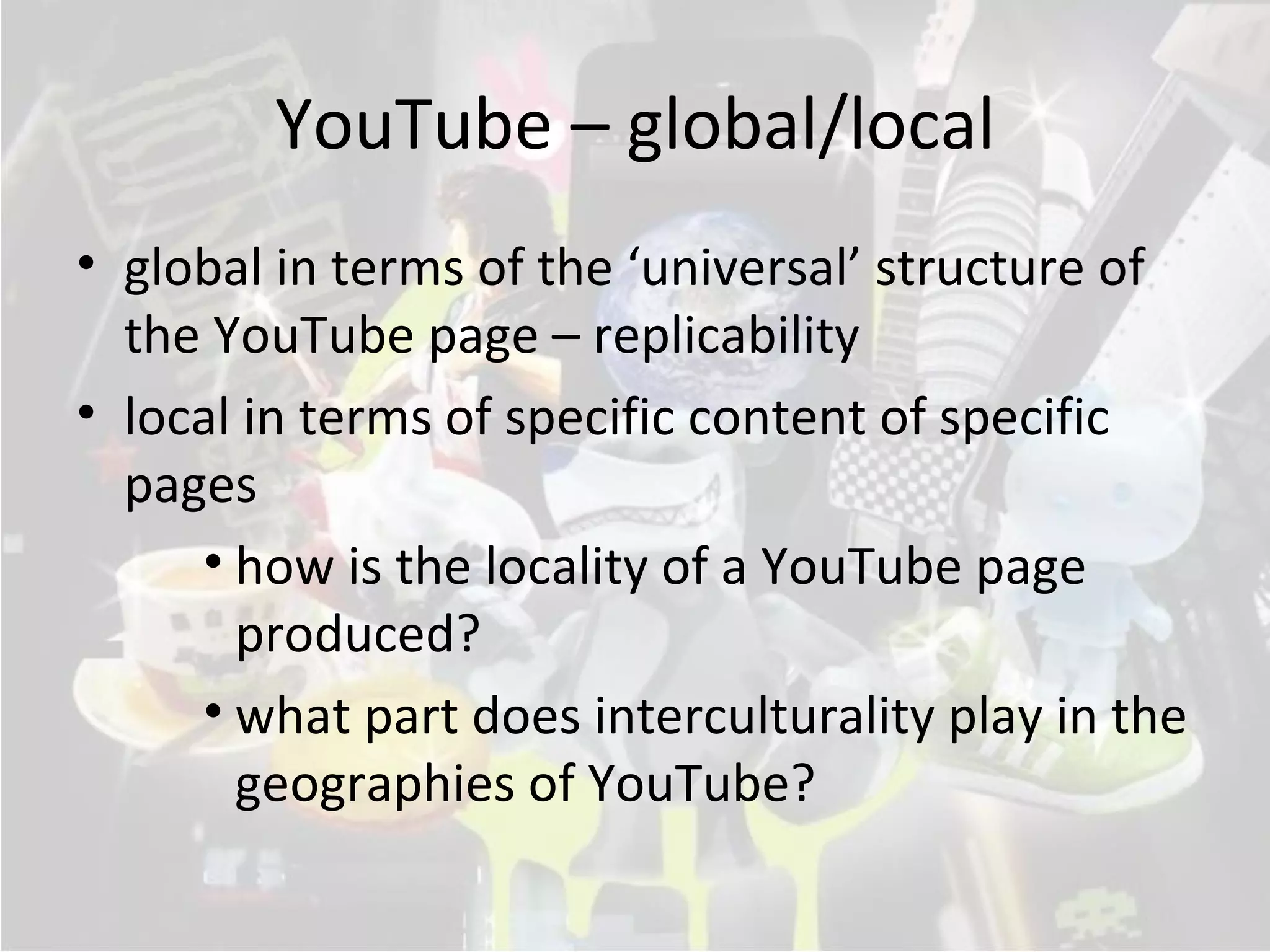 YouTube – global/local
• global in terms of the ‘universal’ structure of
  the YouTube page – replicability
• local in terms of specific content of specific
  pages
     • how is the locality of a YouTube page
       produced?
     • what part does interculturality play in the
       geographies of YouTube?
 