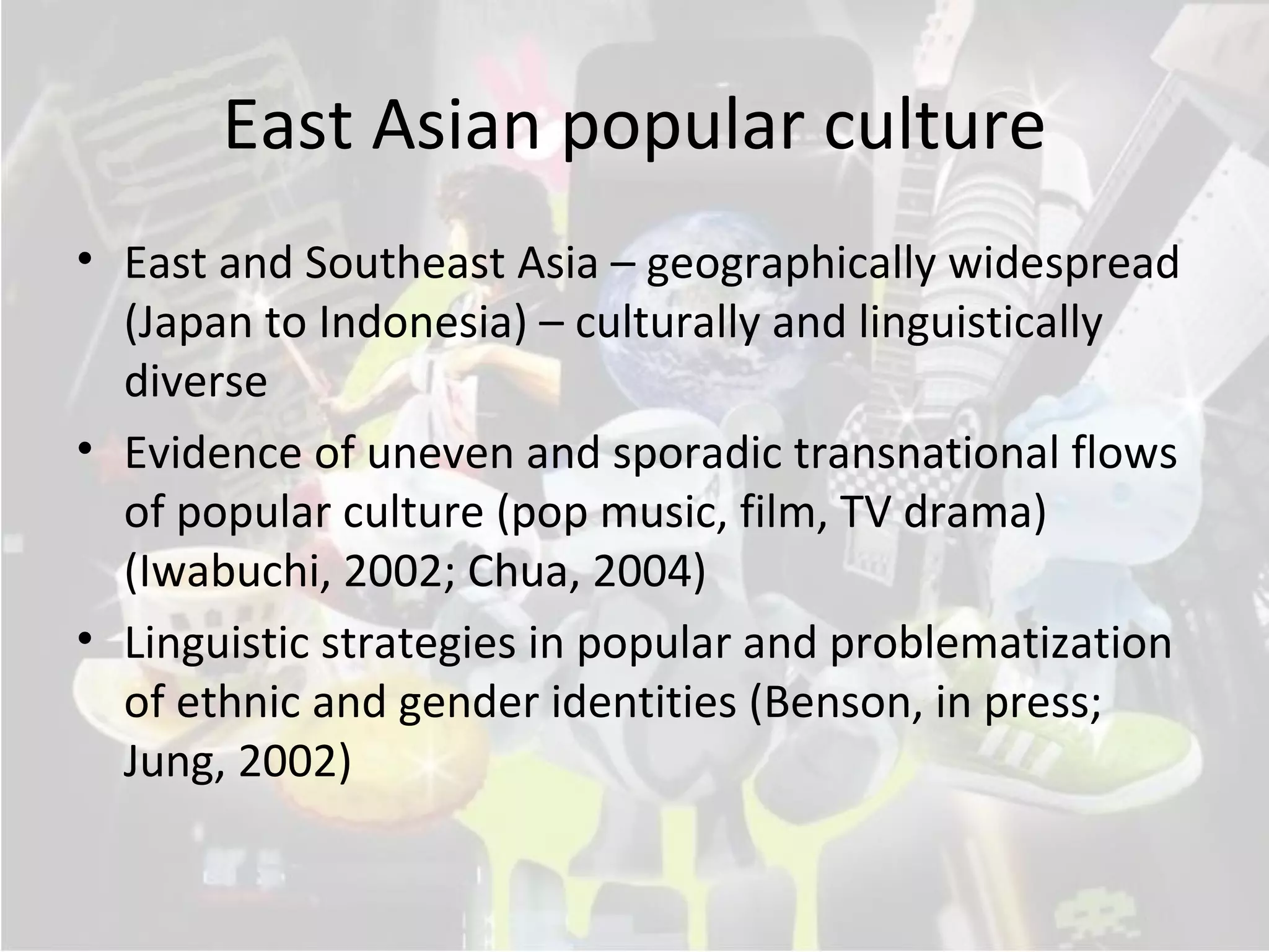 East Asian popular culture
• East and Southeast Asia – geographically widespread
  (Japan to Indonesia) – culturally and linguistically
  diverse
• Evidence of uneven and sporadic transnational flows
  of popular culture (pop music, film, TV drama)
  (Iwabuchi, 2002; Chua, 2004)
• Linguistic strategies in popular and problematization
  of ethnic and gender identities (Benson, in press;
  Jung, 2002)
 