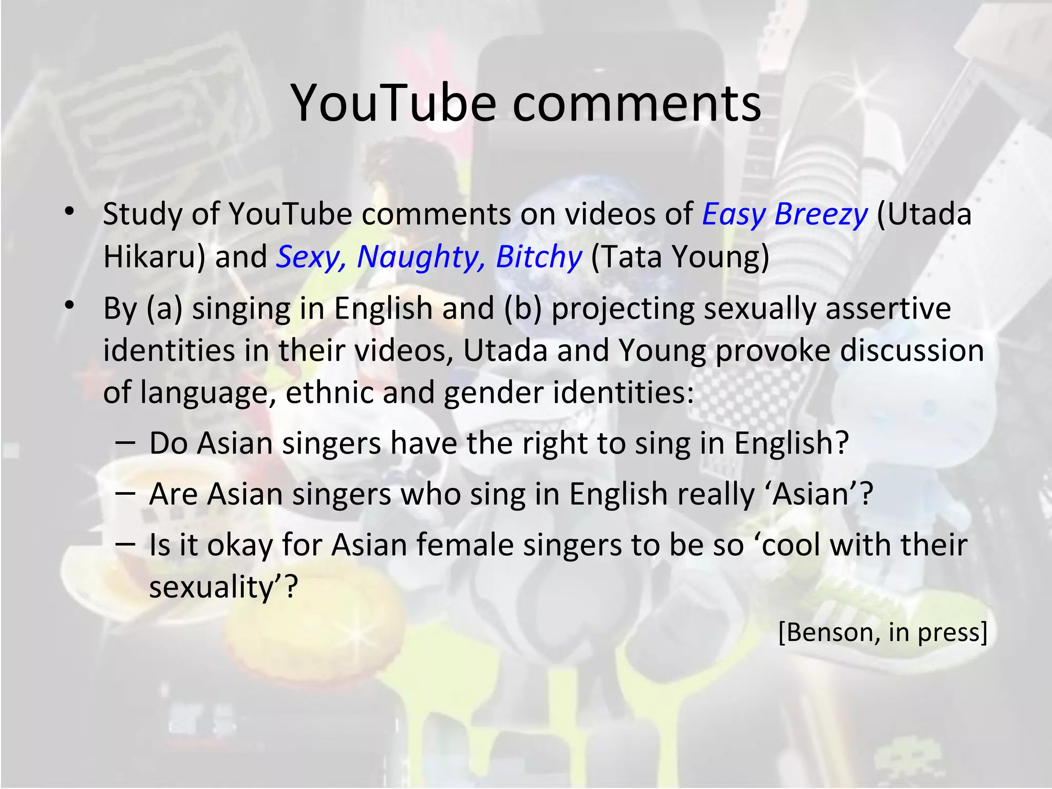 YouTube comments
• Study of YouTube comments on videos of Easy Breezy (Utada
  Hikaru) and Sexy, Naughty, Bitchy (Tata Young)
• By (a) singing in English and (b) projecting sexually assertive
  identities in their videos, Utada and Young provoke discussion
  of language, ethnic and gender identities:
   – Do Asian singers have the right to sing in English?
   – Are Asian singers who sing in English really ‘Asian’?
   – Is it okay for Asian female singers to be so ‘cool with their
      sexuality’?
                                                   [Benson, in press]
 