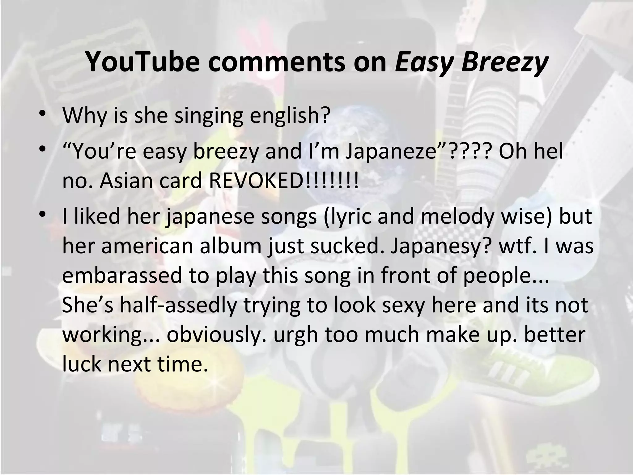 YouTube comments on Easy Breezy
• Why is she singing english?
• “You’re easy breezy and I’m Japaneze”???? Oh hel
  no. Asian card REVOKED!!!!!!!
• I liked her japanese songs (lyric and melody wise) but
  her american album just sucked. Japanesy? wtf. I was
  embarassed to play this song in front of people...
  She’s half-assedly trying to look sexy here and its not
  working... obviously. urgh too much make up. better
  luck next time.
 