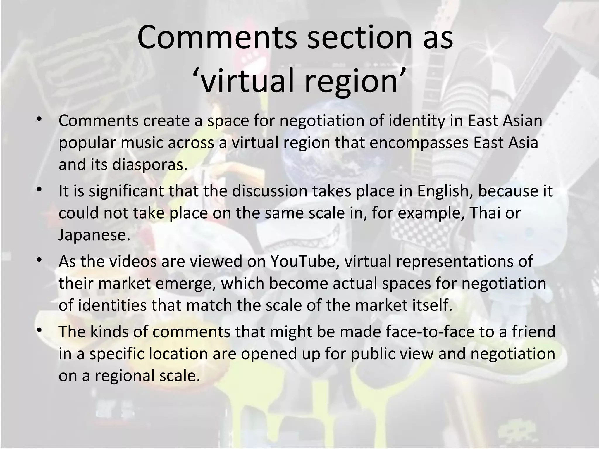 Comments section as
                 ‘virtual region’
• Comments create a space for negotiation of identity in East Asian
  popular music across a virtual region that encompasses East Asia
  and its diasporas.
• It is significant that the discussion takes place in English, because it
  could not take place on the same scale in, for example, Thai or
  Japanese.
• As the videos are viewed on YouTube, virtual representations of
  their market emerge, which become actual spaces for negotiation
  of identities that match the scale of the market itself.
• The kinds of comments that might be made face-to-face to a friend
  in a specific location are opened up for public view and negotiation
  on a regional scale.
 