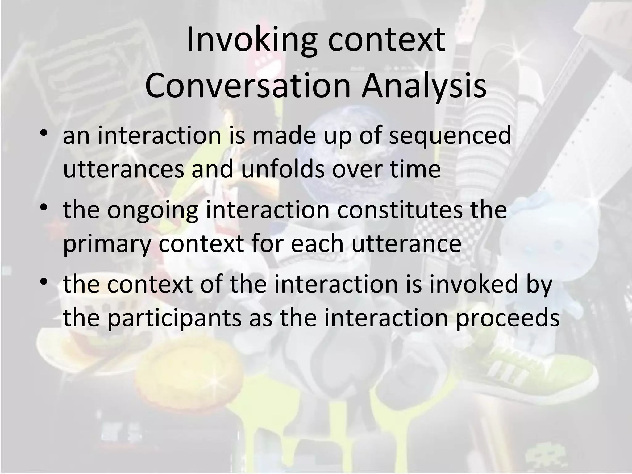 Invoking context
         Conversation Analysis
• an interaction is made up of sequenced
  utterances and unfolds over time
• the ongoing interaction constitutes the
  primary context for each utterance
• the context of the interaction is invoked by
  the participants as the interaction proceeds
 
