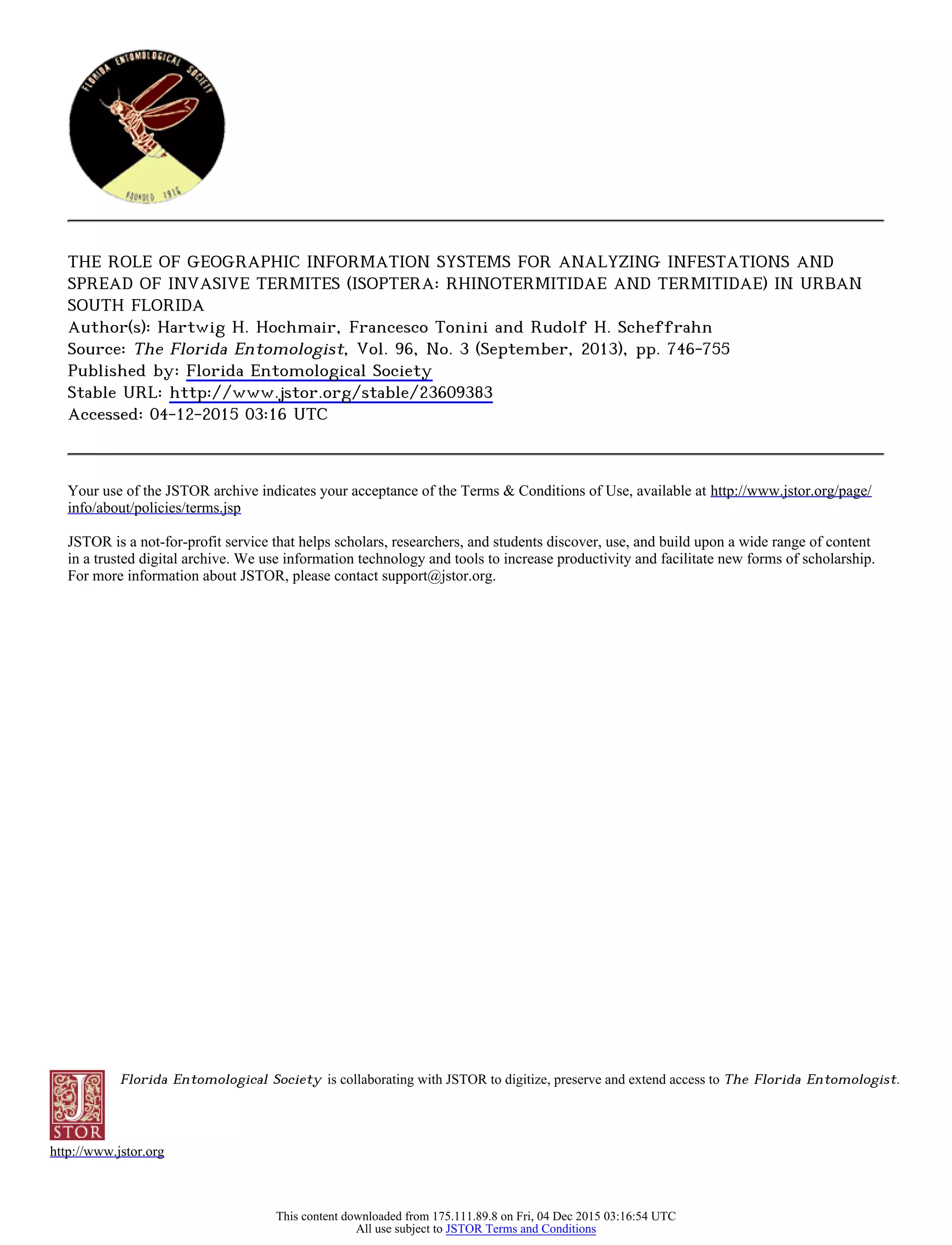 Florida Entomological Society is collaborating with JSTOR to digitize, preserve and extend access to The Florida Entomologist.
http://www.jstor.org
THE ROLE OF GEOGRAPHIC INFORMATION SYSTEMS FOR ANALYZING INFESTATIONS AND
SPREAD OF INVASIVE TERMITES (ISOPTERA: RHINOTERMITIDAE AND TERMITIDAE) IN URBAN
SOUTH FLORIDA
Author(s): Hartwig H. Hochmair, Francesco Tonini and Rudolf H. Scheffrahn
Source: The Florida Entomologist, Vol. 96, No. 3 (September, 2013), pp. 746-755
Published by: Florida Entomological Society
Stable URL: http://www.jstor.org/stable/23609383
Accessed: 04-12-2015 03:16 UTC
Your use of the JSTOR archive indicates your acceptance of the Terms & Conditions of Use, available at http://www.jstor.org/page/
info/about/policies/terms.jsp
JSTOR is a not-for-profit service that helps scholars, researchers, and students discover, use, and build upon a wide range of content
in a trusted digital archive. We use information technology and tools to increase productivity and facilitate new forms of scholarship.
For more information about JSTOR, please contact support@jstor.org.
This content downloaded from 175.111.89.8 on Fri, 04 Dec 2015 03:16:54 UTC
All use subject to JSTOR Terms and Conditions
 