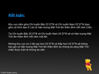 Kết luận: Khu vực nằm giữa Chí tuyến Bắc 23˚27’B và Chí tuyến Nam 23˚27’N (bao gồm cả Xích đạo 0˚) sẽ có hiện tượng Mặt Trời lên thiên đỉnh mỗi năm 2 lần. Tại Chí tuyến Bắc 23˚27’B và Chí tuyến Nam 23˚27’N sẽ có hiện tượng Mặt Trời lên thiên đỉnh mỗi năm một lần. Những khu vực có vĩ độ cao hơn 23˚27’B và thấp hơn 23˚27’N sẽ không bao giờ có hiện tượng Mặt Trời lên thiên đỉnh do những tia sáng Mặt Trời nhận được luôn là những tia xiên.  © 2007 kiyoshi_penny 