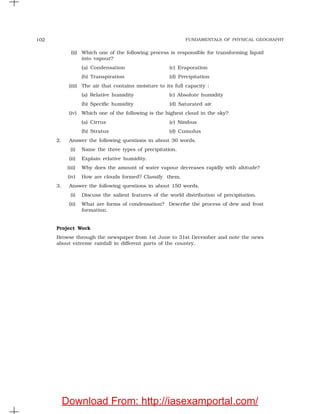 FUNDAMENTALS OF PHYSICAL GEOGRAPHY102
(ii) Which one of the following process is responsible for transforming liquid
into vapour?
(a) Condensation (c) Evaporation
(b) Transpiration (d) Precipitation
(iii) The air that contains moisture to its full capacity :
(a) Relative humidity (c) Absolute humidity
(b) Specific humidity (d) Saturated air
(iv) Which one of the following is the highest cloud in the sky?
(a) Cirrus (c) Nimbus
(b) Stratus (d) Cumulus
2. Answer the following questions in about 30 words.
(i) Name the three types of precipitation.
(ii) Explain relative humidity.
(iii) Why does the amount of water vapour decreases rapidly with altitude?
(iv) How are clouds formed? Classify them.
3. Answer the following questions in about 150 words.
(i) Discuss the salient features of the world distribution of precipitation.
(ii) What are forms of condensation? Describe the process of dew and frost
formation.
Project Work
Browse through the newspaper from 1st June to 31st December and note the news
about extreme rainfall in different parts of the country.
Download From: http://iasexamportal.com/
 