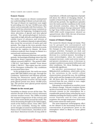 WORLD CLIMATE AND CLIMATE CHANGE 107
CLIMATE CHANGE
The earlier chapters on climate summarised
our understanding of climate as it prevails now.
The type of climate we experience now might
be prevailing over the last 10,000 years with
minor and occasionally wide fluctuations. The
planet earth has witnessed many variations in
climate since the beginning. Geological records
show alteration of glacial and inter-glacial
periods. The geomorphological features,
especially in high altitudes and high latitudes,
exhibit traces of advances and retreats of
glaciers. The sediment deposits in glacial lakes
also reveal the occurrence of warm and cold
periods. The rings in the trees provide clues
about wet and dry periods. Historical records
describe the vagaries in climate. All these
evidences indicate that change in climate is a
natural and continuous process.
India also witnessed alternate wet and dry
periods. Archaeological findings show that the
Rajasthan desert experienced wet and cool
climate around 8,000 B.C. The period 3,000-
1,700 B.C. had higher rainfall. From about
2,000-1,700 B.C., this region was the centre
of the Harappan civilisation. Dry conditions
accentuated since then.
In the geological past, the earth was warm
some 500-300 million years ago, through the
Cambrian, Ordovician and Silurian periods.
During the Pleistocene epoch, glacial and
inter-glacial periods occurred, the last major
peak glacial period was about 18,000 years
ago. The present inter-glacial period started
10,000 years ago.
Climate in the recent past
Variability in climate occurs all the time. The
nineties decade of the last century witnessed
extreme weather events. The 1990s recorded
the warmest temperature of the century and
some of the worst floods around the world. The
worst devastating drought in the Sahel region,
south of the Sahara desert, from 1967-1977
is one such variability. During the 1930s,
severe drought occurred in southwestern Great
Plains of the United States, described as the
dust bowl. Historical records of crop yield or
crop failures, of floods and migration of people
tell about the effects of changing climate. A
number of times Europe witnessed warm, wet,
cold and dry periods, the significant episodes
were the warm and dry conditions in the tenth
and eleventh centuries, when the Vikings
settled in Greenland. Europe witnessed “Little
Ice Age” from 1550 to about 1850. From about
1885-1940 world temperature showed an
upward trend. After 1940, the rate of increase
in temperature slowed down.
Causes of Climate Change
The causes for climate change are many. They
can be grouped into astronomical and
terrestrial causes. The astronomical causes are
the changes in solar output associated with
sunspot activities. Sunspots are dark and
cooler patches on the sun which increase and
decrease in a cyclical manner. According to
some meteorologists, when the number of
sunspots increase, cooler and wetter weather
and greater storminess occur. A decrease in
sunspot numbers is associated with warm and
drier conditions. Yet, these findings are not
statistically significant.
An another astronomical theory is
Millankovitch oscillations, which infer cycles
in the variations in the earth’s orbital
characteristics around the sun, the wobbling
of the earth and the changes in the earth’s axial
tilt. All these alter the amount of insolation
received from the sun, which in turn, might
have a bearing on the climate.
Volcanism is considered as another cause
for climate change. Volcanic eruption throws
up lots of aerosols into the atmosphere. These
aerosols remain in the atmosphere for a
considerable period of time reducing the sun’s
radiation reaching the Earth’s surface. After the
recent Pinatoba and El Cion volcanic
eruptions, the average temperature of the earth
fell to some extent for some years.
The most important anthropogenic effect
on the climate is the increasing trend in the
concentration of greenhouse gases in the
atmosphere which is likely to cause global
warming.
Download From: http://iasexamportal.com/
 