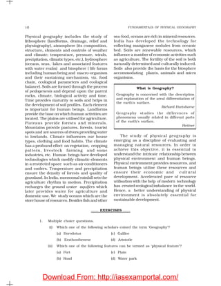 FUNDAMENTALS OF PHYSICAL GEOGRAPHY10
Physical geography includes the study of
lithosphere (landforms, drainage, relief and
physiography), atmosphere (its composition,
structure, elements and controls of weather
and climate; temperature, pressure, winds,
precipitation, climatic types, etc.), hydrosphere
(oceans, seas, lakes and associated features
with water realm) and biosphere ( life forms
including human being and macro-organism
and their sustaining mechanism, viz. food
chain, ecological parameters and ecological
balance). Soils are formed through the process
of pedogenesis and depend upon the parent
rocks, climate, biological activity and time.
Time provides maturity to soils and helps in
the development of soil profiles. Each element
is important for human beings. Landforms
provide the base on which human activities are
located. The plains are utilised for agriculture.
Plateaus provide forests and minerals.
Mountains provide pastures, forests, tourist
spots and are sources of rivers providing water
to lowlands. Climate influences our house
types, clothing and food habits. The climate
has a profound effect on vegetation, cropping
pattern, livestock farming and some
industries, etc. Human beings have developed
technologies which modify climatic elements
in a restricted space such as air conditioners
and coolers. Temperature and precipitation
ensure the density of forests and quality of
grassland. In India, monsoonal rainfall sets the
agriculture rhythm in motion. Precipitation
recharges the ground water aquifers which
later provides water for agriculture and
domestic use. We study oceans which are the
store house of resources. Besides fish and other
sea-food, oceans are rich in mineral resources.
India has developed the technology for
collecting manganese nodules from oceanic
bed. Soils are renewable resources, which
influence a number of economic activities such
as agriculture. The fertility of the soil is both
naturally determined and culturally induced.
Soils also provide the basis for the biosphere
accommodating plants, animals and micro
organisms.
The study of physical geography is
emerging as a discipline of evaluating and
managing natural resources. In order to
achieve this objective, it is essential to
understand the intricate relationship between
physical environment and human beings.
Physical environment provides resources, and
human beings utilise these resources and
ensure their economic and cultural
development. Accelerated pace of resource
utilisation with the help of modern technology
has created ecological imbalance in the world.
Hence, a better understanding of physical
environment is absolutely essential for
sustainable development.
What is Geography?
Geography is concerned with the description
and explanation of the areal differentiation of
the earth’s surface.
Richard Hartshorne
Geography studies the differences of
phenomena usually related in different parts
of the earth’s surface.
Hettner
EXERCISES
1. Multiple choice questions.
(i) Which one of the following scholars coined the term ‘Geography’?
(a) Herodotus (c) Galileo
(b) Erathosthenese (d) Aristotle
(ii) Which one of the following features can be termed as ‘physical feature’?
(a) Port (c) Plain
(b) Road (d) Water park
Download From: http://iasexamportal.com/
 