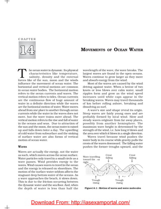 MOVEMENTS OF OCEAN WATER
T
he ocean water is dynamic. Its physical
characteristics like temperature,
salinity, density and the external
forces like of the sun, moon and the winds
influence the movement of ocean water. The
horizontal and vertical motions are common
in ocean water bodies. The horizontal motion
refers to the ocean currents and waves. The
vertical motion refers to tides. Ocean currents
are the continuous flow of huge amount of
water in a definite direction while the waves
are the horizontal motion of water. Water moves
ahead from one place to another through ocean
currents while the water in the waves does not
move, but the wave trains move ahead. The
vertical motion refers to the rise and fall of water
in the oceans and seas. Due to attraction of
the sun and the moon, the ocean water is raised
up and falls down twice a day. The upwelling
of cold water from subsurface and the sinking
of surface water are also forms of vertical
motion of ocean water.
WAVES
Waves are actually the energy, not the water
as such, which moves across the ocean surface.
Water particles only travel in a small circle as a
wave passes. Wind provides energy to the
waves. Wind causes waves to travel in the ocean
and the energy is released on shorelines. The
motion of the surface water seldom affects the
stagnant deep bottom water of the oceans. As
a wave approaches the beach, it slows down.
This is due to the friction occurring between
the dynamic water and the sea floor. And, when
the depth of water is less than half the
wavelength of the wave, the wave breaks. The
largest waves are found in the open oceans.
Waves continue to grow larger as they move
and absorb energy from the wind.
Most of the waves are caused by the wind
driving against water. When a breeze of two
knots or less blows over calm water, small
ripples form and grow as the wind speed
increases until white caps appear in the
breaking waves. Waves may travel thousands
of km before rolling ashore, breaking and
dissolving as surf.
A wave’s size and shape reveal its origin.
Steep waves are fairly young ones and are
probably formed by local wind. Slow and
steady waves originate from far away places,
possibly from another hemisphere. The
maximum wave height is determined by the
strength of the wind, i.e. how long it blows and
the area over which it blows in a single direction.
Waves travel because wind pushes the
water body in its course while gravity pulls the
crests of the waves downward. The falling water
pushes the former troughs upward, and the
Figure14.1 : Motion of waves and water molecules
C H A P T E R
Download From: http://iasexamportal.com/
 