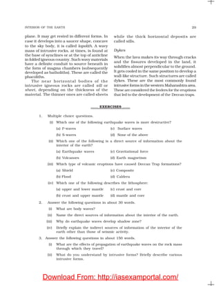 INTERIOR OF THE EARTH 29
EXERCISES
1. Multiple choice questions.
(i) Which one of the following earthquake waves is more destructive?
(a) P-waves (c) Surface waves
(b) S-waves (d) None of the above
(ii) Which one of the following is a direct source of information about the
interior of the earth?
(a) Earthquake waves (c) Gravitational force
(b) Volcanoes (d) Earth magnetism
(iii) Which type of volcanic eruptions have caused Deccan Trap formations?
(a) Shield (c) Composite
(b) Flood (d) Caldera
(iv) Which one of the following describes the lithosphere:
(a) upper and lower mantle (c) crust and core
(b) crust and upper mantle (d) mantle and core
2. Answer the following questions in about 30 words.
(i) What are body waves?
(ii) Name the direct sources of information about the interior of the earth.
(iii) Why do earthquake waves develop shadow zone?
(iv) Briefly explain the indirect sources of information of the interior of the
earth other than those of seismic activity.
3. Answer the following questions in about 150 words.
(i) What are the effects of propagation of earthquake waves on the rock mass
through which they travel?
(ii) What do you understand by intrusive forms? Briefly describe various
intrusive forms.
plane. It may get rested in different forms. In
case it develops into a saucer shape, concave
to the sky body, it is called lapolith. A wavy
mass of intrusive rocks, at times, is found at
the base of synclines or at the top of anticline
in folded igneous country. Such wavy materials
have a definite conduit to source beneath in
the form of magma chambers (subsequently
developed as batholiths). These are called the
phacoliths.
The near horizontal bodies of the
intrusive igneous rocks are called sill or
sheet, depending on the thickness of the
material. The thinner ones are called sheets
while the thick horizontal deposits are
called sills.
Dykes
When the lava makes its way through cracks
and the fissures developed in the land, it
solidifies almost perpendicular to the ground.
It gets cooled in the same position to develop a
wall-like structure. Such structures are called
dykes. These are the most commonly found
intrusive forms in the western Maharashtra area.
These are considered the feeders for the eruptions
that led to the development of the Deccan traps.
Download From: http://iasexamportal.com/
 