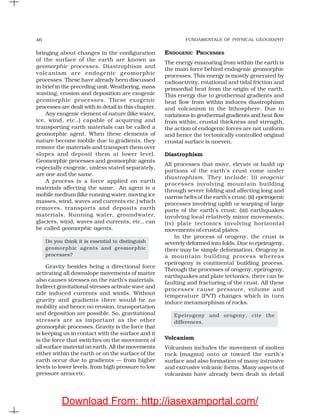 FUNDAMENTALS OF PHYSICAL GEOGRAPHY46
bringing about changes in the configuration
of the surface of the earth are known as
geomorphic processes. Diastrophism and
volcanism are endogenic geomorphic
processes. These have already been discussed
in brief in the preceding unit. Weathering, mass
wasting, erosion and deposition are exogenic
geomorphic processes. These exogenic
processes are dealt with in detail in this chapter.
Any exogenic element of nature (like water,
ice, wind, etc.,) capable of acquiring and
transporting earth materials can be called a
geomorphic agent. When these elements of
nature become mobile due to gradients, they
remove the materials and transport them over
slopes and deposit them at lower level.
Geomorphic processes and geomorphic agents
especially exogenic, unless stated separately,
are one and the same.
A process is a force applied on earth
materials affecting the same. An agent is a
mobile medium (like running water, moving ice
masses, wind, waves and currents etc.) which
removes, transports and deposits earth
materials. Running water, groundwater,
glaciers, wind, waves and currents, etc., can
be called geomorphic agents.
Do you think it is essential to distinguish
geomorphic agents and geomorphic
processes?
Gravity besides being a directional force
activating all downslope movements of matter
also causes stresses on the earth’s materials.
Indirect gravitational stresses activate wave and
tide induced currents and winds. Without
gravity and gradients there would be no
mobility and hence no erosion, transportation
and deposition are possible. So, gravitational
stresses are as important as the other
geomorphic processes. Gravity is the force that
is keeping us in contact with the surface and it
is the force that switches on the movement of
all surface material on earth. All the movements
either within the earth or on the surface of the
earth occur due to gradients — from higher
levels to lower levels, from high pressure to low
pressure areas etc.
ENDOGENIC PROCESSES
The energy emanating from within the earth is
the main force behind endogenic geomorphic
processes. This energy is mostly generated by
radioactivity, rotational and tidal friction and
primordial heat from the origin of the earth.
This energy due to geothermal gradients and
heat flow from within induces diastrophism
and volcanism in the lithosphere. Due to
variations in geothermal gradients and heat flow
from within, crustal thickness and strength,
the action of endogenic forces are not uniform
and hence the tectonically controlled original
crustal surface is uneven.
Diastrophism
All processes that move, elevate or build up
portions of the earth’s crust come under
diastrophism. They include: (i) orogenic
processes involving mountain building
through severe folding and affecting long and
narrow belts of the earth’s crust; (ii) epeirogenic
processes involving uplift or warping of large
parts of the earth’s crust; (iii) earthquakes
involving local relatively minor movements;
(iv) plate tectonics involving horizontal
movements of crustal plates.
In the process of orogeny, the crust is
severely deformed into folds. Due to epeirogeny,
there may be simple deformation. Orogeny is
a mountain building process whereas
epeirogeny is continental building process.
Through the processes of orogeny, epeirogeny,
earthquakes and plate tectonics, there can be
faulting and fracturing of the crust. All these
processes cause pressure, volume and
temperature (PVT) changes which in turn
induce metamorphism of rocks.
Epeirogeny and orogeny, cite the
differences.
Volcanism
Volcanism includes the movement of molten
rock (magma) onto or toward the earth’s
surface and also formation of many intrusive
and extrusive volcanic forms. Many aspects of
volcanism have already been dealt in detail
Download From: http://iasexamportal.com/
 