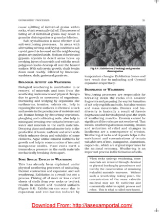 GEOMORPHIC PROCESSES 51
cause splitting of individual grains within
rocks, which eventually fall off. This process of
falling off of individual grains may result in
granular disintegration or granular foliation.
Salt crystallisation is most effective of all
salt-weathering processes. In areas with
alternating wetting and drying conditions salt
crystal growth is favoured and the neighbouring
grains are pushed aside. Sodium chloride and
gypsum crystals in desert areas heave up
overlying layers of materials and with the result
polygonal cracks develop all over the heaved
surface. With salt crystal growth, chalk breaks
down most readily, followed by limestone,
sandstone,shale,gneissandgraniteetc.
BIOLOGICAL ACTIVITY AND WEATHERING
Biological weathering is contribution to or
removal of minerals and ions from the
weathering environment and physical changes
due to growth or movement of organisms.
Burrowing and wedging by organisms like
earthworms, termites, rodents etc., help in
exposing the new surfaces to chemical attack
and assists in the penetration of moisture and
air. Human beings by disturbing vegetation,
ploughing and cultivating soils, also help in
mixing and creating new contacts between air,
water and minerals in the earth materials.
Decaying plant and animal matter help in the
production of humic, carbonic and other acids
which enhance decay and solubility of some
elements. Algae utilise mineral nutrients for
growth and help in concentration of iron and
manganese oxides. Plant roots exert a
tremendous pressure on the earth materials
mechanically breaking them apart.
SOME SPECIAL EFFECTS OF WEATHERING
This has already been explained under
physical weathering processes of unloading,
thermal contraction and expansion and salt
weathering. Exfoliation is a result but not a
process. Flaking off of more or less curved
sheets of shells from over rocks or bedrock
results in smooth and rounded surfaces
(Figure 6.4). Exfoliation can occur due to
expansion and contraction induced by
temperature changes. Exfoliation domes and
tors result due to unloading and thermal
expansion respectively.
SIGNIFICANCE OF WEATHERING
Weathering processes are responsible for
breaking down the rocks into smaller
fragments and preparing the way for formation
of not only regolith and soils, but also erosion
and mass movements. Biomes and bio-
diversity is basically a result of forests
(vegetation) and forests depend upon the depth
of weathering mantles. Erosion cannot be
significant if the rocks are not weathered. That
means, weathering aids mass wasting, erosion
and reduction of relief and changes in
landforms are a consequence of erosion.
Weathering of rocks and deposits helps in the
enrichment and concentrations of certain
valuable ores of iron, manganese, aluminium,
copper etc., which are of great importance for
the national economy. Weathering is an
important process in the formation of soils.
When rocks undergo weathering, some
materials are removed through chemical
or physical leaching by groundwater and
thereby the concentration of remaining
(valuable) materials increases. Without
such a weathering taking place, the
concentration of the same valuable
material may not be sufficient and
economically viable to exploit, process and
refine. This is what is called enrichment.
Fig.6.4 : Exfoliation (Flacking) and granular
disintegration
Download From: http://iasexamportal.com/
 