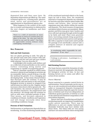 GEOMORPHIC PROCESSES 55
deposited first and finer ones later. By
deposition depressions get filled up. The same
erosional agents viz., running water, glaciers,
wind, waves and groundwater act as
aggradational or depositional agents also.
What happens to the surface of the earth
due to erosion and deposition is elaborated in
the next chapter on landforms and their
evolution.
There is a shift of materials in mass
movements as well as in erosion from one
place to the other. So, why can’t both be
treated as one and the same? Can there
be appreciable erosion without rocks
undergoing weathering?
SOIL FORMATION
Soil and Soil Contents
You see plants growing in soils. You play in
the ground and come into contact with soil.
You touch and feel soil and soil your clothes
while playing. Can you describe it?
A pedologist who studies soils defines soil
as a collection of natural bodies on the earth’s
surface containing living matter and
supporting or capable of supporting plants.
Soil is a dynamic medium in which many
chemical, physical and biological activities go
on constantly. Soil is a result of decay, it is also
the medium for growth. It is a changing and
developing body. It has many characteristics
that fluctuate with the seasons. It may be
alternatively cold and warm or dry and moist.
Biological activity is slowed or stopped if the
soil becomes too cold or too dry. Organic matter
increases when leaves fall or grasses die. The
soil chemistry, the amount of organic matter,
the soil flora and fauna, the temperature and
the moisture, all change with the seasons as
well as with more extended periods of time.
That means, soil becomes adjusted to
conditions of climate, landform and vegetation
and will change internally when these
controlling conditions change.
Process of Soil Formation
Soil formation or pedogenesis depends first on
weathering. It is this weathering mantle (depth
of the weathered material) which is the basic
input for soil to form. First, the weathered
material or transported deposits are colonised
by bacteria and other inferior plant bodies like
mosses and lichens. Also, several minor
organisms may take shelter within the mantle
and deposits. The dead remains of organisms
and plants help in humus accumulation. Minor
grasses and ferns may grow; later, bushes and
trees will start growing through seeds brought
in by birds and wind. Plant roots penetrate
down, burrowing animals bring up particles,
mass of material becomes porous and sponge-
like with a capacity to retain water and to permit
the passage of air and finally a mature soil, a
complex mixture of mineral and organic
products forms.
Is weathering solely responsible for soil
formation? If not, why?
Pedology is soil science. A pedologist is a
soil-scientist.
Soil-forming Factors
Five basic factors control the formation of soils:
(i) parent material; (ii) topography; (iii) climate;
(iv) biological activity; (v) time. In fact soil
forming factors act in union and affect the
action of one another.
Parent Material
Parent material is a passive control factor in
soil formation. Parent materials can be any in-
situ or on-site weathered rock debris (residual
soils) or transported deposits (transported
soils). Soil formation depends upon the texture
(sizes of debris) and structure (disposition of
individual grains/particles of debris) as well
as the mineral and chemical composition of the
rock debris/deposits.
Nature and rate of weathering and depth of
weathering mantle are important consideration
under parent materials. There may be
differences in soil over similar bedrock and
dissimilar bedrocks may have similar soils
above them. But when soils are very young
and have not matured these show strong links
Download From: http://iasexamportal.com/
 