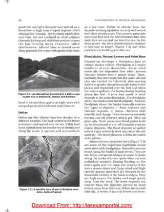 FUNDAMENTALS OF PHYSICAL GEOGRAPHY62
gradients and gets dumped and spread as a
broad low to high cone shaped deposit called
alluvial fan. Usually, the streams which flow
over fans are not confined to their original
channels for long and shift their position across
the fan forming many channels called
distributaries. Alluvial fans in humid areas
show normally low cones with gentle slope from
as a low cone. Unlike in alluvial fans, the
deposits making up deltas are very well sorted
with clear stratification. The coarsest materials
settle out first and the finer fractions like silts
and clays are carried out into the sea. As the
delta grows, the river distributaries continue
to increase in length (Figure 7.5) and delta
continues to build up into the sea.
Floodplains, Natural Levees and Point Bars
Deposition develops a floodplain just as
erosion makes valleys. Floodplain is a major
landform of river deposition. Large sized
materials are deposited first when stream
channel breaks into a gentle slope. Thus,
normally, fine sized materials like sand, silt and
clay are carried by relatively slow moving
waters in gentler channels usually found in the
plains and deposited over the bed and when
the waters spill over the banks during flooding
above the bed. A river bed made of river
deposits is the active floodplain. The floodplain
above the bank is inactive floodplain. Inactive
floodplain above the banks basically contain
two types of deposits — flood deposits and
channel deposits. In plains, channels shift
laterally and change their courses occasionally
leaving cut-off courses which get filled up
gradually. Such areas over flood plains built
up by abandoned or cut-off channels contain
coarse deposits. The flood deposits of spilled
waters carry relatively finer materials like silt
and clay. The flood plains in a delta are called
delta plains.
Natural levees and point bars (Figure 7.6)
are some of the important landforms found
associated with floodplains. Natural levees are
found along the banks of large rivers. They are
low, linear and parallel ridges of coarse deposits
along the banks of rivers, quite often cut into
individual mounds. During flooding as the
water spills over the bank, the velocity of the
water comes down and large sized and high
specific gravity materials get dumped in the
immediate vicinity of the bank as ridges. They
are high nearer the banks and slope gently
away from the river. The levee deposits are
coarser than the deposits spread by flood
waters away from the river. When rivers shift
laterally, a series of natural levees can form.
Figure 7.4 : An alluvial fan deposited by a hill stream
on the way to Amarnath, Jammu and Kashmir
head to toe and they appear as high cones with
steep slope in arid and semi-arid climates.
Deltas
Deltas are like alluvial fans but develop at a
different location. The load carried by the rivers
is dumped and spread into the sea. If this load
is not carried away far into the sea or distributed
along the coast, it spreads and accumulates
Figure 7.5 : A satellite view of part of Krishna river
delta, Andhra Pradesh
Download From: http://iasexamportal.com/
 