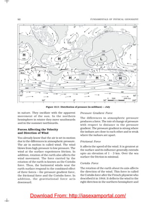 FUNDAMENTALS OF PHYSICAL GEOGRAPHY90
Pressure Gradient Force
The differences in atmospheric pressure
produces a force. The rate of change of pressure
with respect to distance is the pressure
gradient. The pressure gradient is strong where
the isobars are close to each other and is weak
where the isobars are apart.
Frictional Force
It affects the speed of the wind. It is greatest at
the surface and its influence generally extends
upto an elevation of 1 - 3 km. Over the sea
surface the friction is minimal.
Coriolis Force
The rotation of the earth about its axis affects
the direction of the wind. This force is called
the Coriolis force after the French physicist who
described it in 1844. It deflects the wind to the
right direction in the northern hemisphere and
in nature. They oscillate with the apparent
movement of the sun. In the northern
hemisphere in winter they move southwards
and in the summer northwards.
Forces Affecting the Velocity
and Direction of Wind
You already know that the air is set in motion
due to the differences in atmospheric pressure.
The air in motion is called wind. The wind
blows from high pressure to low pressure. The
wind at the surface experiences friction. In
addition, rotation of the earth also affects the
wind movement. The force exerted by the
rotation of the earth is known as the Coriolis
force. Thus, the horizontal winds near the
earth surface respond to the combined effect
of three forces – the pressure gradient force,
the frictional force and the Coriolis force. In
addition, the gravitational force acts
downward.
Figure 10.3 : Distribution of pressure (in millibars) — July
Download From: http://iasexamportal.com/
 