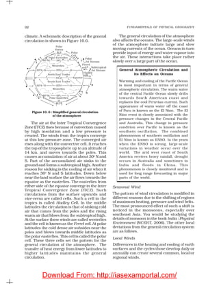 FUNDAMENTALS OF PHYSICAL GEOGRAPHY92
climate. A schematic description of the general
circulation is shown in Figure 10.6.
The general circulation of the atmosphere
also affects the oceans. The large-scale winds
of the atmosphere initiate large and slow
moving currents of the ocean. Oceans in turn
provide input of energy and water vapour into
the air. These interactions take place rather
slowly over a large part of the ocean.
General Atmospheric Circulation and
its Effects on Oceans
Warming and cooling of the Pacific Ocean
is most important in terms of general
atmospheric circulation. The warm water
of the central Pacific Ocean slowly drifts
towards South American coast and
replaces the cool Peruvian current. Such
appearance of warm water off the coast
of Peru is known as the El Nino. The El
Nino event is closely associated with the
pressure changes in the Central Pacific
and Australia. This change in pressure
condition over Pacific is known as the
southern oscillation. The combined
phenomenon of southern oscillation and
El Nino is known as ENSO. In the years
when the ENSO is strong, large-scale
variations in weather occur over the
world. The arid west coast of South
America receives heavy rainfall, drought
occurs in Australia and sometimes in
India and floods in China. This
phenomenon is closely monitored and is
used for long range forecasting in major
parts of the world.
Seasonal Wind
The pattern of wind circulation is modified in
different seasons due to the shifting of regions
of maximum heating, pressure and wind belts.
The most pronounced effect of such a shift is
noticed in the monsoons, especially over
southeast Asia. You would be studying the
details of monsoon in the book India : Physical
Environment (NCERT, 2006). The other local
deviations from the general circulation system
are as follows.
Local Winds
Differences in the heating and cooling of earth
surfaces and the cycles those develop daily or
annually can create several common, local or
regional winds.
Figure 10. 6 : Simplified general circulation
of the atmosphere
The air at the Inter Tropical Convergence
Zone (ITCZ) rises because of convection caused
by high insolation and a low pressure is
created. The winds from the tropics converge
at this low pressure zone. The converged air
rises along with the convective cell. It reaches
the top of the troposphere up to an altitude of
14 km. and moves towards the poles. This
causes accumulation of air at about 30o
N and
S. Part of the accumulated air sinks to the
ground and forms a subtropical high. Another
reason for sinking is the cooling of air when it
reaches 30o
N and S latitudes. Down below
near the land surface the air flows towards the
equator as the easterlies. The easterlies from
either side of the equator converge in the Inter
Tropical Convergence Zone (ITCZ). Such
circulations from the surface upwards and
vice-versa are called cells. Such a cell in the
tropics is called Hadley Cell. In the middle
latitudes the circulation is that of sinking cold
air that comes from the poles and the rising
warm air that blows from the subtropical high.
At the surface these winds are called westerlies
and the cell is known as the Ferrel cell. At polar
latitudes the cold dense air subsides near the
poles and blows towards middle latitudes as
the polar easterlies. This cell is called the polar
cell. These three cells set the pattern for the
general circulation of the atmosphere. The
transfer of heat energy from lower latitudes to
higher latitudes maintains the general
circulation.
Download From: http://iasexamportal.com/
 