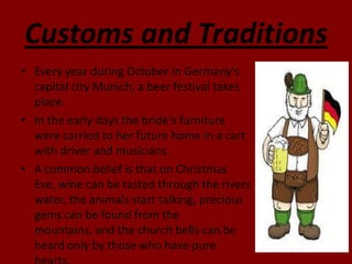 Customs and Traditions
• Every year during October in Germany's
  capital city Munich, a beer festival takes
  place.
• In the early days the bride's furniture
  were carried to her future home in a cart
  with driver and musicians.
• A common belief is that on Christmas
  Eve, wine can be tasted through the rivers
  water, the animals start talking, precious
  gems can be found from the
  mountains, and the church bells can be
  heard only by those who have pure
 