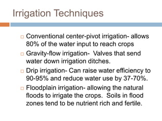 Irrigation Techniques

    Conventional center-pivot irrigation- allows
     80% of the water input to reach crops
    Gravity-flow irrigation- Valves that send
     water down irrigation ditches.
    Drip irrigation- Can raise water efficiency to
     90-95% and reduce water use by 37-70%.
    Floodplain irrigation- allowing the natural
     floods to irrigate the crops. Soils in flood
     zones tend to be nutrient rich and fertile.
 