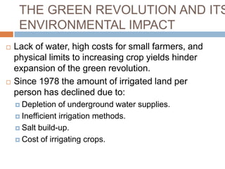 THE GREEN REVOLUTION AND ITS
     ENVIRONMENTAL IMPACT
   Lack of water, high costs for small farmers, and
    physical limits to increasing crop yields hinder
    expansion of the green revolution.
   Since 1978 the amount of irrigated land per
    person has declined due to:
     Depletion   of underground water supplies.
     Inefficient irrigation methods.

     Salt build-up.

     Cost of irrigating crops.
 
