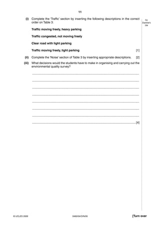 11
0460/04/O/N/09© UCLES 2009 [Turn over
For
Examiner’s
Use
(i) Complete the ‘Traffic’ section by inserting the following descriptions in the correct
order on Table 3:
Traffic moving freely, heavy parking
Traffic congested, not moving freely
Clear road with light parking
Traffic moving freely, light parking [1]
(ii) Complete the ‘Noise’ section of Table 3 by inserting appropriate descriptions. [2]
(iii) What decisions would the students have to make in organising and carrying out the
environmental quality survey?
..................................................................................................................................
..................................................................................................................................
..................................................................................................................................
..................................................................................................................................
..................................................................................................................................
..................................................................................................................................
..................................................................................................................................
..............................................................................................................................[4]
 